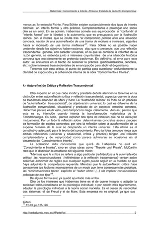 Habermas: Conocimiento e Interés. El Nuevo Estatuto de la Razón Comprensiva




menos así lo entendió Fichte. Para Böhler existen sustancialmente dos tipos de interés
distintos: un interés formal y otro práctico. Complementarlos o prolongar uno sobre
otro es un error. En su opinión, Habermas comete esa equivocación al “confundir el
“interés formal” por la libertad y la autonomía, que es presupuesto por la Ilustración
teórica, con el interés que se oculta tras “el compromiso político ante una situación
concreta, nacido de una autorreflexión de una trama de motivos e intereses, vigentes
                                                17
hasta el momento de una forma irreflexiva” . Para Böhler no es posible hacer
pretender desde los objetivos habermasianos algo que si pretende: que una reflexión
trascendental general, con carácter universal, en la que se contiene la voluntad de la
razón general, se entienda junto a intereses coyunturales de una situación histórica
concreta que marxianamente se pretenda trasformar. En definitiva, el error para este
autor, se encuentra en el hecho de sostener la práctica (particularizadora, concreta,
etc.) sobre intereses trascendentales de emancipación para abolir el dogmatismo.
       Tenemos con esta crítica, el punto de partida para cuestionar profundamente la
claridad de exposición y la coherencia interna de la obra “Conocimiento e Interés”.



4.- Autoreflexión Crítica y Reflexión Trascendental

       Otro aspecto en el que cabe incidir y prestarle debida atención lo tenemos en la
distinción entre autorreflexión crítica y reflexión trascendental, aspectos que en la obra
de Habermas arrancan de Marx y Kant. La “Ilustración teórica” es fruto de un proceso
de “autorreflexión trascendental”, de objetivación universal, lo cual es diferente de la
ilustración convencional, situacional y producto de un contexto temporal concreto.
Habermas parece eludir esto, pero tampoco lo niega claramente. Aún así, parece que
esta es su intención cuando intenta la transformación materialista de la
Fenomenología. Es decir, parece exponer dos tipos de reflexión que no se excluyan
mutuamente. Por un lado la reflexión sobre determinantes concretos acerca proceso
de formación de sujetos concretos; por otro la reflexión sobre la autoformación de la
especie humana de la cual se desprende un interés universal. Esta última es el
constitutivo adecuado para la teoría del conocimiento. Pero tal idea tampoco niega que
ambas reflexiones (universal y situacional, crítica y práctica) tengan una relación
complementaria y de reciprocidad como parece adivinarse en ocasiones en el
desarrollo de “Conocimiento e Interés”.
       La aclaración más convincente que quizá da Habermas no está en
“Conocimiento e Interés”, sino en otras obras como “Theorie und Praxis”. McCarthy
cree que la distinción la establece del siguiente modo:
       “Mientras que la crítica se refiere a algo particular (refiriéndose a la autorreflexión
crítica), las reconstrucciones (refiriéndose a la reflexión trascendental) versan sobre
sistemas anónimos de reglas que cualquier sujeto puede seguir en la medida en que
haya adquirido la competencia requerida. Mientras que la autorreflexión crítica hace
conscientes los factores inconscientes de un modo que tiene consecuencias prácticas,
las reconstrucciones hacen explícito el “saber cómo” (...) sin implicar consecuencias
                       18
prácticas de ese tipo” .
       De alguna forma esto ya quedó apuntado más arriba.
       Otro de los intereses que Habermas tiene es el de querer integrar o adaptar la
sociedad institucionalizada en la psicología individual; o por decirlo más tajantemente,
adaptar la psicología individual a la teoría social marxista. Es el deseo de reconciliar
dos sistemas: el de Freud y el de Marx. Esta empresa no es original, ya que sus
17

ibidem.
18
   TCJH. pp.125-126

http://serbal.pntic.mec.es/AParteRei                                                           9
 