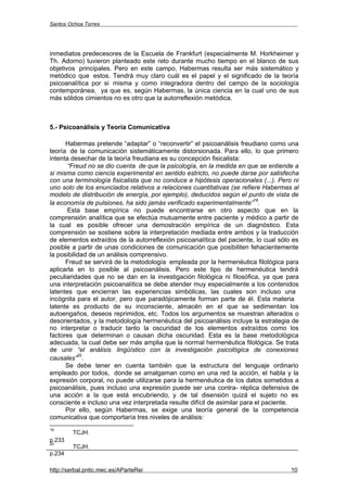 Santos Ochoa Torres




inmediatos predecesores de la Escuela de Frankfurt (especialmente M. Horkheimer y
Th. Adorno) tuvieron planteado este reto durante mucho tiempo en el blanco de sus
objetivos principales. Pero en este campo, Habermas resulta ser más sistemático y
metódico que estos. Tendrá muy claro cuál es el papel y el significado de la teoría
psicoanalítica por si misma y como integradora dentro del campo de la sociología
contemporánea, ya que es, según Habermas, la única ciencia en la cual uno de sus
más sólidos cimientos no es otro que la autorreflexión metódica.



5.- Psicoanálisis y Teoría Comunicativa

      Habermas pretende “adaptar” o “reconvertir” el psicoanálisis freudiano como una
teoría de la comunicación sistemáticamente distorsionada. Para ello, lo que primero
intenta desechar de la teoría freudiana es su concepción fisicalista:
       “Freud no se dio cuenta de que la psicología, en la medida en que se entiende a
si misma como ciencia experimental en sentido estricto, no puede darse por satisfecha
con una terminología fisicalista que no conduce a hipótesis operacionales (...). Pero ni
uno solo de los enunciados relativos a relaciones cuantitativas (se refiere Habermas al
modelo de distribución de energía, por ejemplo), deducidos según el punto de vista de
                                                                          19
la economía de pulsiones, ha sido jamás verificado experimentalmente” .
       Esta base empírica no puede encontrarse en otro aspecto que en la
comprensión analítica que se efectúa mutuamente entre paciente y médico a partir de
la cual es posible ofrecer una demostración empírica de un diagnóstico. Esta
comprensión se sostiene sobre la interpretación mediada entre ambos y la traducción
de elementos extraídos de la autorreflexión psicoanalítica del paciente, lo cual sólo es
posible a partir de unas condiciones de comunicación que posibiliten fehacientemente
la posibilidad de un análisis comprensivo.
      Freud se servirá de la metodología empleada por la hermenéutica filológica para
aplicarla en lo posible al psicoanálisis. Pero este tipo de hermenéutica tendrá
peculiaridades que no se dan en la investigación filológica ni filosófica, ya que para
una interpretación psicoanalítica se debe atender muy especialmente a los contenidos
latentes que encierran las experiencias simbólicas, las cuales son incluso una
incógnita para el autor, pero que paradójicamente forman parte de él. Esta materia
latente es producto de su inconsciente, almacén en el que se sedimentan los
autoengaños, deseos reprimidos, etc. Todos los argumentos se muestran alterados o
desorientados, y la metodología hermenéutica del psicoanálisis incluye la estrategia de
no interpretar o traducir tanto la oscuridad de los elementos extraídos como los
factores que determinan o causan dicha oscuridad. Esta es la base metodológica
adecuada, la cual debe ser más amplia que la normal hermenéutica filológica. Se trata
de unir “el análisis lingüístico con la investigación psicológica de conexiones
           20
causales” .
      Se debe tener en cuenta también que la estructura del lenguaje ordinario
empleado por todos, donde se amalgaman como en una red la acción, el habla y la
expresión corporal, no puede utilizarse para la hermenéutica de los datos sometidos a
psicoanálisis, pues incluso una expresión puede ser una contra- réplica defensiva de
una acción a la que está encubriendo, y de tal disensión quizá el sujeto no es
consciente e incluso una vez interpretada resulte difícil de asimilar para el paciente.
      Por ello, según Habermas, se exige una teoría general de la competencia
comunicativa que comportaría tres niveles de análisis:
19
        TCJH.
p.233
20
        TCJH.
p.234

http://serbal.pntic.mec.es/AParteRei                                                 10
 