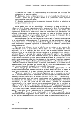 Habermas: Conocimiento e Interés. El Nuevo Estatuto de la Razón Comprensiva




      1º.- Explicar las causas, los determinantes y las condiciones que producen las
      distorsiones en la comunicación.
      2º.- Esclarecer ciertos condicionamientos de la comunicación no distorsionada o
      “normal” (tanto los que pueden afectar a la generalidad como aquellos
      particulares del sujeto paciente).
      3º.- Detallar suficientemente el proceso de desarrollo de cómo se adquiere la
      competencia comunicativa.

       Como ayuda para dar un satisfactorio cumplimiento a tales propósitos, no
deberán perderse de vista aspectos esenciales tales como los de la libre voluntad que
existe en el paciente para asociar o disociar partes del texto; que exista una
participación activa para la reflexión por parte del psicoanalista; los mecanismos de
defensa u obstrucción que el paciente efectuase por tratarse de ideas, hechos o
pensamientos reprimidos; el preanálisis clínico para conocer la impresión de la
conciencia del paciente y su estado general, etc., etc.
       La base sobre la que Freud sostiene la legitimidad del psicoanálisis se encuentra
en la comunicación médico-paciente. El fin es sacar a la luz lo reprimido y hacerlo
consciente o eliminarlo y todo ello contando con la lógica resistencia del paciente. El
único instrumento capaz de lograrlo es la comunicación, el consenso comunicativo
entre ambas partes.
       Para dar una ubicación formal a todo lo que se extrae en un proceso de
autorreflexión como el psicoanálisis, Freud define los tres estadios de sobra
conocidos: Yo, id y superego. El texto de id y del superego aparece como la
deformación de la intersubjetividad que se muestra en la comunicación no coactiva,
voluntaria. El Yo, en cambio, tiene como función esencial reprimir los impulsos
instintivos, agresivos, etc. así como afrontar la realidad que se ofrezca al sujeto, lo cual
hace que dichos impulsos ya estén previstos en el Yo cuando se muestren para lograr
reprimirlos antes de exteriorizarlos. Cuando esto no ocurre así, el Yo se hace presa de
la angustia y de una obsesiva defensa, o simplemente “huye ocultándose a si mismo “,
o mejor aún, reprime él mismo el hecho, lo censura. De esta forma, si se hacen aflorar
tales censuras, surge entonces una defensa que se resiste inconscientemente. Pero
esta inconsciencia queda localizada en otro estadio: el superego.
       Freud arguye que tal resistencia         puede no darse, apoyándonos en el
reconocimiento mismo del paciente, el cual se muestra colaborador y no se resiste a
hacer conscientes partes de un texto, pero esto puede ser sólo en apariencia, ya que
       “Entonces – dice Freud- comunicamos al paciente que su conducta nos revela
que se encuentra en estado de resistencia, a lo cual replica que nada sabe de ella,
advirtiendo tan sólo la dificultad de reproducir nuevas asociaciones. Y como nuestra
afirmación demuestra luego ser exacta, resulta, pues, que su resistencia era también
inconsciente, tan inconsciente como lo reprimido que intentábamos hacer surgir a la
conciencia (…) ¿de qué parte de su vida anímica proviene tal resistencia
inconsciente? (…) no puede ser más que una manifestación del Yo, el cual llevó a
cabo en su día la represión y quiere ahora mantenerla (…). Y desde que admitimos la
existencia en el Yo de una instancia especial que representa las exigencias restrictivas
y prohibitivas –el superyó- podemos decir que la represión es obra de superyó, el cual
                                                                                21
la lleva a cabo por sí mismo o por medio del Yo, obediente a sus mandatos” .
       El superyó se forma de una estratificación de residuos no aceptados como
pulsiones libidinosas o agresivas. Dichos residuos son una instancia reprimida a favor
de una conciencia moral que se suma al respeto por el orden social establecido en su



21
      CI. p.
242

http://serbal.pntic.mec.es/AParteRei                                                          11
 