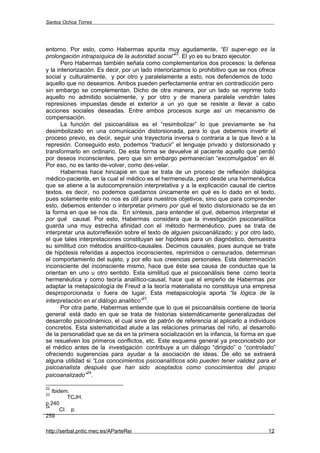 Santos Ochoa Torres




entorno. Por esto, como Habermas apunta muy agudamente, “El super-ego es la
                                                     22
prolongación intrapsíquica de la autoridad social” . El yo es su brazo ejecutor.
       Pero Habermas también señala como complementarios dos procesos: la defensa
y la interiorización. Es decir, por un lado interiorizamos lo prohibitivo que se nos ofrece
social y culturalmente, y por otro y paralelamente a esto, nos defendemos de todo
aquello que no deseamos. Ambos pueden perfectamente entrar en contradicción pero
sin embargo se complementan. Dicho de otra manera, por un lado se reprime todo
aquello no admitido socialmente, y por otro y de manera paralela vendrán tales
represiones impuestas desde el exterior a un yo que se resiste a llevar a cabo
acciones sociales deseadas. Entre ambos procesos surge así un mecanismo de
compensación.
       La función del psicoanálisis es el “resimbolizar” lo que previamente se ha
desimbolizado en una comunicación distorsionada, para lo que debemos invertir el
proceso previo, es decir, seguir una trayectoria inversa o contraria a la que llevó a la
represión. Conseguido esto, podemos “traducir” el lenguaje privado y distorsionado y
transformarlo en ordinario. De esta forma se devuelve al paciente aquello que perdió
por deseos inconscientes, pero que sin embargo permanecían “excomulgados” en él.
Por eso, no es tanto de-volver, como des-velar.
       Habermas hace hincapié en que se trata de un proceso de reflexión dialógica
médico-paciente, en la cual el médico es el hermeneuta, pero desde una hermenéutica
que se atiene a la autocomprensión interpretativa y a la explicación causal de ciertos
textos, es decir, no podemos quedarnos únicamente en qué es lo dado en el texto,
pues solamente esto no nos es útil para nuestros objetivos, sino que para comprender
esto, debemos entender o interpretar primero por qué el texto distorsionado se da en
la forma en que se nos da. En síntesis, para entender el qué, debemos interpretar el
por qué causal. Por esto, Habermas considera que la investigación psicoanalítica
guarda una muy estrecha afinidad con el método hermenéutico, pues se trata de
interpretar una autorreflexión sobre el texto de alguien psicoanálizado; y por otro lado,
el que tales interpretaciones constituyan ser hipótesis para un diagnóstico, demuestra
su similitud con métodos analítico-causales. Decimos causales, pues aunque se trate
de hipótesis referidas a aspectos inconscientes, reprimidos o censurados, determinan
el comportamiento del sujeto, y por ello sus creencias personales. Esta determinación
inconsciente del inconsciente mismo, hace que éste sea causa de conductas que la
orientan en uno u otro sentido. Esta similitud que el psicoanálisis tiene como teoría
hermenéutica y como teoría analítico-causal, hace que el empeño de Habermas por
adaptar la metapsicología de Freud a la teoría materialista no constituya una empresa
desproporcionada o fuera de lugar. Esta metapsicología aporta “la lógica de la
                                        23
interpretación en el diálogo analítico” .
       Por otra parte, Habermas entiende que lo que el psicoanálisis contiene de teoría
general está dado en que se trata de historias sistemáticamente generalizadas del
desarrollo psicodinámico, el cual sirve de patrón de referencia al aplicarlo a individuos
concretos. Esta sistematicidad alude a las relaciones primarias del niño, al desarrollo
de la personalidad que se da en la primera socialización en la infancia, la forma en que
se resuelven los primeros conflictos, etc. Este esquema general ya preconcebido por
el médico antes de la investigación contribuye a un diálogo “dirigido” o “controlado”
ofreciendo sugerencias para ayudar a la asociación de ideas. De ello se extraerá
alguna utilidad si “Los conocimientos psicoanalíticos sólo pueden tener validez para el
psicoanalista después que han sido aceptados como conocimientos del propio
                  24
psicoanalizado” .

22
   Ibidem.
23
          TCJH.
p.240
24
       CI. p.
259

http://serbal.pntic.mec.es/AParteRei                                                    12
 