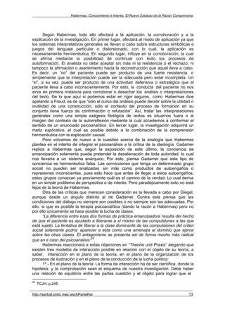 Habermas: Conocimiento e Interés. El Nuevo Estatuto de la Razón Comprensiva




       Según Habermas, todo ello afectará a la aplicación, la corroboración y a la
explicación de la investigación. En primer lugar, afectará al modo de aplicación ya que
los sistemas interpretativos generales se llevan a cabo sobre estructuras simbólicas o
juegos del lenguaje particular o distorsionado, con lo cual, la aplicación es
necesariamente hermenéutica. En segundo lugar, influye en la corroboración, la cual
se afirma mediante la posibilidad de continuar con éxito los procesos de
autoformación. El analista no debe aceptar sin más ni la resistencia o el rechazo, ni
tampoco la afirmación o asentimiento hacia la reconstrucción que aquel lleva a cabo.
Es decir, un “no” del paciente puede ser producto de una fuerte resistencia, o
simplemente que la interpretación puede ser la adecuada pero estar incompleta. Un
“si”, a su vez, puede ser producto de una actividad defensiva o estratégica que el
paciente lleva a cabo inconscientemente. Por esto, la conducta del paciente no nos
sirve en primera instancia para corroborar o desechar los análisis o interpretaciones
del texto. De lo que aquí si podemos estar en rigor seguros, como Habermas dice
apelando a Freud, es de que “sólo el curso del análisis puede decidir sobre la utilidad o
inutilidad de una construcción, sólo el contexto del proceso de formación en su
conjunto tiene fuerza de confirmación o refutación”. Así, tratar las interpretaciones
generales como una simple exégesis filológica de textos es situarnos fuera o al
margen del contexto de la autorreflexión mediante la cual accedemos a conformar el
sentido de un enunciado psicoanalítico. En tercer lugar, la investigación adquirirá un
matiz explicativo, el cual es posible debido a la combinación de la comprensión
hermenéutica con la explicación causal.
       Pero volvamos de nuevo a la cuestión acerca de la analogía que Habermas
plantea en el intento de integrar el psicoanálisis a la crítica de la ideología. Gadamer
replica a Habermas que, según la exposición de este último, la conciencia de
emancipación solamente puede pretender la desalienación de toda autoridad, lo cual
nos llevaría a un sistema anárquico. Por esto, piensa Gadamer que este tipo de
conciencia es hermenéutica falsa. Las convicciones que tenga un determinado grupo
social no pueden ser analizadas sin más como productos de autoengaños o
represiones inconscientes, pues esto hace que antes de llegar a estos autoengaños,
estos grupos conozcan ya previamente cuál es el camino de la verdad. Lo cual deriva
en un simple problema de perspectiva o de interés. Pero paradójicamente esto no está
lejos de la teoría de Habermas.
       Otra de las críticas que merecen consideración es la llevada a cabo por Giegel,
aunque desde un ángulo distinto al de Gadamer. Contra este piensa que las
condiciones del diálogo no siempre son posibles o no siempre son las adecuadas. Por
ello, si que es posible la terapia psicoanalítica (dando la razón a Habermas) pero no
por ello únicamente se hace posible la lucha de clases.
       “La diferencia entre esas dos formas de práctica emancipadora resulta del hecho
de que el paciente es ayudado a liberarse a sí mismo de las compulsiones a las que
está sujeto. La tentativa de liberar a la clase dominante de las compulsiones del orden
social solamente podría aparecer a esta como una amenaza al dominio que ejerce
sobre las otras clases. El antagonismo se presenta así de forma mucho más radical
                                   25
que en e caso del psicoanálisis” .
       Habermas reaccionará a estas objeciones en “Theorie und Praxis” alegando que
existen tres modelos de interacción posible en relación con el objeto de su teoría, a
saber, interacción en el plano de la teoría, en el plano de la organización de los
procesos de ilustración y en el plano de la conducción de la lucha política:
       1º.- En el plano de la teoría: La forma de interacción ha de ser científica, donde la
hipótesis y la comprobación sean el esquema de nuestra investigación. Debe haber
una relación de equilibrio entre las partes cuestión y el objeto para lograr que el
25
     TCJH. p.245

http://serbal.pntic.mec.es/AParteRei                                                          13
 