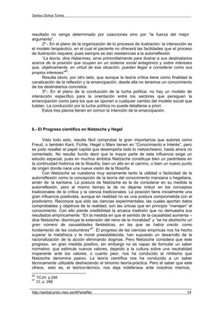 Santos Ochoa Torres




resultado no venga determinado por coacciones sino por “la fuerza del mejor
argumento”.
      2º.- En el plano de la organización de lo procesos de ilustración: la interacción es
el modelo terapéutico, en el cual el paciente no ofrecerá las facilidades que el proceso
de ilustración requiere, pues siempre se dan resistencias a la autorreflexión.
      “La teoría, dice Habermas, sirve primordialmente para ilustrar a sus destinatarios
acerca de la posición que ocupen en un sistema social antagónico y sobre intereses
que, objetivamente, en virtud de esa situación, puedan llegar a considerar como sus
                   26
propios intereses” .
      Resulta obvio, por otro lado, que aunque la teoría crítica tiene como finalidad la
canalización de la reflexión y la emancipación, desde ella no tenemos un conocimiento
de los destinatarios concretos.
      3º.- En el plano de la conducción de la lucha política: no hay un modelo de
interacción específico para la orientación entre los sectores que persiguen la
emancipación como para los que se oponen a cualquier cambio del modelo social que
tutelan. La conducción por la lucha política no puede detallarse a priori.
      Estos tres planos tienen en común la intención de la emancipación.



6.- El Progreso científico en Nietzsche y Hegel

      Visto todo esto, resulta fácil comprobar la gran importancia que autores como
Freud, o también Kant, Fichte, Hegel o Marx tienen en “Conocimiento e Interés”, pero
es justo resaltar el papel capital que desempeña todo lo nietzscheano, hasta ahora no
comentado. No resulta burdo decir que la mayor parte de esta influencia exige un
estudio especial, pues en muchos ámbitos Nietzsche constituye bien un paréntesis en
la continuidad histórica de la filosofía, bien un alto en el camino, o bien un nuevo punto
de origen donde nace una nueva visión de la filosofía.
      Con Nietzsche se cuestiona muy seriamente tanto la utilidad o facticidad de la
autorreflexión como la concepción de la teoría del conocimiento marxiana o hegeliana,
amén de la kantiana. La postura de Nietzsche es la de considerar en su medida la
autorreflexión, pero al mismo tiempo la de no dejarse imbuir en los conceptos
tradicionales de la crítica y la ciencia tradicionales. La posición tiene inicialmente una
gran influencia positivista, aunque en realidad no es una postura comprometida con el
positivismo. Reconoce que sólo las ciencias experimentales, las cuales aportan datos
comprobables y objetivos de la realidad, son las únicas que en principio “manejan” el
conocimiento. Con ello pierde credibilidad la arcaica tradición que no demuestra sus
resultados empíricamente: “En la medida en que el sentido de la causalidad aumenta –
dice Nietzsche- disminuye la extensión del reino de la moralidad” y “se ha deshecho un
gran número de causalidades fantásticas, en las que se había creído como
                                   27
fundamento de las costumbres” . El progreso de las ciencias empíricas nos ha hecho
superar la metafísica y la moral preestablecida; han supuesto un desarrollo de la
racionalización de la acción eliminando dogmas. Pero Nietzsche considera que este
progreso, en gran medida positivo, sin embargo no es capaz de formular un saber
normativo que estimule nuevos valores, dejando a la cultura sobre una neutralidad
inoperante ante los valores, o cuanto peor, nos ha conducido al nihilismo que
Nietzsche denomina pasivo. La teoría científica nos ha conducido a un saber
técnicamente utilizable deshaciendo el binomio teoría-práctica. Pero el saber que este
ofrece, esto es, el teórico-técnico, nos deja indefensos ante nosotros mismos,
26
     TCJH. p.246
27
     CI. p. 288

http://serbal.pntic.mec.es/AParteRei                                                   14
 