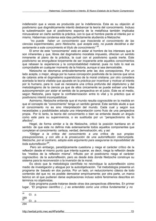 Habermas: Conocimiento e Interés. El Nuevo Estatuto de la Razón Comprensiva




indefensión que a veces es producida por la indeferencia. Esta es su objeción al
positivismo que dogmáticamente intentó desbancar la teoría del conocimiento. Incluso
la subestimación que el positivismo exponía de la metafísica también implicaba
minusvalorar en cierto sentido la práctica, con lo que el hombre pierde el interés por sí
mismo. Habermas condensa esta idea perfectamente aludiendo a Nietzsche:
       “no puede haber un conocimiento que trascienda el conocimiento de las
ciencias experimentales, pero Nietzsche, que acepta esto, no puede decidirse a dar
                                                            28
seriamente a este conocimiento el título de conocimiento” .
      El error de este “conocimiento” está en aislar al hombre de los intereses que le
son inherentes y que, libres del dogmatismo moralista impuesto, ofrecían un sentido
inmanente al plano de la práctica, la cual con el positivismo queda inerte. Este
positivismo se enorgullece torpemente de ser inoperante ante aquellos conocimientos
que rebasan la experiencia y la comprobabilidad material, pues no todo lo real es
comprobable en cualquier momento de la historia, aunque si sea demostrable.
      Nietzsche se desmarca ambivalentemente ante las dos concepciones. Por un
lado acepta, o mejor, aboga por la nueva concepción positivista de la ciencia que sirva
de catarsis ante el dogmatismo supersticioso de la moral cristiana; por otro considera
acertada la teoría vitalista que apueste en la práctica por incentivar y motivar al interés
por lo humano, para lo cual es necesaria una crítica profunda del objetivismo y del
metodologismo de la ciencia ya que de ellos únicamente se puede extraer una falsa
autocomprensión por aislar el sentido de la perspectiva en el juicio. Este es el medio,
según Nietzshe, para lograr la confraternización entre lo vital y lo práctico que el
positivismo intentó incompatibilizar.
      Asimismo, Nietzsche entiende que el mundo resulta cognoscible en la medida en
que el concepto de “conocimiento” tenga un sentido general. Este sentido alude a que
el conocimiento no es sino interpretación del mundo. Cada cual y según sus
necesidades y posibilidades adopta una interpretación como fruto de una perspectiva
propia. Por lo tanto, la teoría del conocimiento o bien se entiende desde un ángulo
como este para su supervivencia, o es sustituida por un “perspectivismo de lo
afectivo”.
      Hegel, de forma similar a la de Nietzsche, criticó la posición kantiana en el
sentido de que este no definía más extensamente todos aquellos componentes que
completan el conocimiento: certeza, verdad, demostración, etc. y así
      “Obligar a la crítica del conocimiento a una crítica de sus propias
presuposiciones, y con ello a la prosecución de una autorreflexión interrumpida.
Nietzsche, por el contrario, adopta este argumento para asegurarse la imposibilidad de
                     29
toda autorreflexión” .
       Pero sin embargo, paradójicamente cuestiona y niega el carácter crítico de la
reflexión desde el mismo punto que intenta superar, es decir, niega la reflexión desde
los “medios de la reflexión misma”. Influido por el positivismo niega el carácter
cognoscitivo de la autorreflexión, pero es desde ésta donde Nietzsche construye su
sistema para la reconversión o la inversión de la moral.
      Es obvio que la metodología científista no reivindique la autorreflexión como
medio de investigación y abogue por la autoobjetivación. Tal metodología presenta un
programa de basado en dos puntos. Por un lado, un reduccionismo clásico de todo
contenido del que no es posible demostrar empíricamente; por otra parte, un marco
teórico en el que pudieran darse explicaciones incluso sobre fenómenos descritos en
términos no objetivistas.
      Este programa puede tratarse desde otras dos perspectivas diferentes. En primer
lugar, “El progreso científico (…) es entendido como una crítica fundamental y no

28
      CI. p.
289
29
      CI. p.
294

http://serbal.pntic.mec.es/AParteRei                                                          15
 