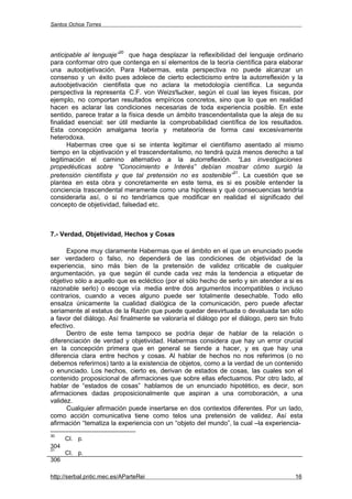 Santos Ochoa Torres




                          30
anticipable al lenguaje” que haga desplazar la reflexibilidad del lenguaje ordinario
para conformar otro que contenga en sí elementos de la teoría científica para elaborar
una autoobjetivación. Para Habermas, esta perspectiva no puede alcanzar un
consenso y un éxito pues adolece de cierto eclecticismo entre la autorreflexión y la
autoobjetivación cientifista que no aclara la metodología científica. La segunda
perspectiva la representa C.F. von Weizsäcker, según el cual las leyes físicas, por
ejemplo, no comportan resultados empíricos concretos, sino que lo que en realidad
hacen es aclarar las condiciones necesarias de toda experiencia posible. En este
sentido, parece tratar a la física desde un ámbito trascendentalista que la aleja de su
finalidad esencial: ser útil mediante la comprobabilidad científica de los resultados.
Esta concepción amalgama teoría y metateoría de forma casi excesivamente
heterodoxa.
       Habermas cree que si se intenta legitimar el cientifismo asentado al mismo
tiempo en la objetivación y el trascendentalismo, no tendrá quizá menos derecho a tal
legitimación el camino alternativo a la autorreflexión. “Las investigaciones
propedéuticas sobre “Conocimiento e Interés” debían mostrar cómo surgió la
                                                               31
pretensión cientifista y que tal pretensión no es sostenible” . La cuestión que se
plantea en esta obra y concretamente en este tema, es si es posible entender la
conciencia trascendental meramente como una hipótesis y qué consecuencias tendría
considerarla así, o si no tendríamos que modificar en realidad el significado del
concepto de objetividad, falsedad etc.



7.- Verdad, Objetividad, Hechos y Cosas

      Expone muy claramente Habermas que el ámbito en el que un enunciado puede
ser verdadero o falso, no dependerá de las condiciones de objetividad de la
experiencia, sino más bien de la pretensión de validez criticable de cualquier
argumentación, ya que según él cunde cada vez más la tendencia a etiquetar de
objetivo sólo a aquello que es ecléctico (por el sólo hecho de serlo y sin atender a si es
razonable serlo) o escoge vía media entre dos argumentos incompatibles o incluso
contrarios, cuando a veces alguno puede ser totalmente desechable. Todo ello
ensalza únicamente la cualidad dialógica de la comunicación, pero puede afectar
seriamente al estatus de la Razón que puede quedar desvirtuada o devaluada tan sólo
a favor del diálogo. Así finalmente se valoraría el diálogo por el diálogo, pero sin fruto
efectivo.
      Dentro de este tema tampoco se podría dejar de hablar de la relación o
diferenciación de verdad y objetividad. Habermas considera que hay un error crucial
en la concepción primera que en general se tiende a hacer, y es que hay una
diferencia clara entre hechos y cosas. Al hablar de hechos no nos referimos (o no
debemos referirnos) tanto a la existencia de objetos, como a la verdad de un contenido
o enunciado. Los hechos, cierto es, derivan de estados de cosas, las cuales son el
contenido proposicional de afirmaciones que sobre ellas efectuamos. Por otro lado, al
hablar de “estados de cosas” hablamos de un enunciado hipotético, es decir, son
afirmaciones dadas proposicionalmente que aspiran a una corroboración, a una
validez.
      Cualquier afirmación puede insertarse en dos contextos diferentes. Por un lado,
como acción comunicativa tiene como telos una pretensión de validez. Así esta
afirmación “tematiza la experiencia con un “objeto del mundo”, la cual –la experiencia-
30
      CI. p.
304
31
      CI. p.
306

http://serbal.pntic.mec.es/AParteRei                                                   16
 