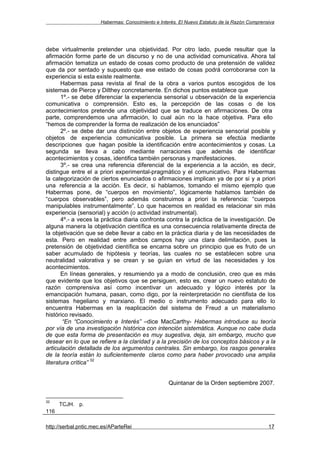 Habermas: Conocimiento e Interés. El Nuevo Estatuto de la Razón Comprensiva




debe virtualmente pretender una objetividad. Por otro lado, puede resultar que la
afirmación forme parte de un discurso y no de una actividad comunicativa. Ahora tal
afirmación tematiza un estado de cosas como producto de una pretensión de validez
que da por sentado y supuesto que ese estado de cosas podrá corroborarse con la
experiencia si esta existe realmente.
       Habermas pasa revista al final de la obra a varios puntos escogidos de los
sistemas de Pierce y Dilthey concretamente. En dichos puntos establece que
       1º.- se debe diferenciar la experiencia sensorial u observación de la experiencia
comunicativa o comprensión. Esto es, la percepción de las cosas o de los
acontecimientos pretende una objetividad que se traduce en afirmaciones. De otra
parte, comprendemos una afirmación, lo cual aún no la hace objetiva. Para ello
“hemos de comprender la forma de realización de los enunciados”
       2º.- se debe dar una distinción entre objetos de experiencia sensorial posible y
objetos de experiencia comunicativa posible. La primera se efectúa mediante
descripciones que hagan posible la identificación entre acontecimientos y cosas. La
segunda se lleva a cabo mediante narraciones que además de identificar
acontecimientos y cosas, identifica también personas y manifestaciones.
       3º.- se crea una referencia diferencial de la experiencia a la acción, es decir,
distingue entre el a priori experimental-pragmático y el comunicativo. Para Habermas
la categorización de ciertos enunciados o afirmaciones implican ya de por si y a priori
una referencia a la acción. Es decir, si hablamos, tomando el mismo ejemplo que
Habermas pone, de “cuerpos en movimiento”, lógicamente hablamos también de
“cuerpos observables”, pero además construimos a priori la referencia: “cuerpos
manipulables instrumentalmente”. Lo que hacemos en realidad es relacionar sin más
experiencia (sensorial) y acción (o actividad instrumental).
       4º.- a veces la práctica diaria confronta contra la práctica de la investigación. De
alguna manera la objetivación científica es una consecuencia relativamente directa de
la objetivación que se debe llevar a cabo en la práctica diaria y de las necesidades de
esta. Pero en realidad entre ambos campos hay una clara delimitación, pues la
pretensión de objetividad científica se encarna sobre un principio que es fruto de un
saber acumulado de hipótesis y teorías, las cuales no se establecen sobre una
neutralidad valorativa y se crean y se guían en virtud de las necesidades y los
acontecimientos.
       En líneas generales, y resumiendo ya a modo de conclusión, creo que es más
que evidente que los objetivos que se persiguen, esto es, crear un nuevo estatuto de
razón comprensiva así como incentivar un adecuado y lógico interés por la
emancipación humana, pasan, como digo, por la reinterpretación no cientifista de los
sistemas hegeliano y marxiano. El medio o instrumento adecuado para ello lo
encuentra Habermas en la reaplicación del sistema de Freud a un materialismo
histórico revisado.
        “En “Conocimiento e Interés” –dice MacCarthy- Habermas introduce su teoría
por vía de una investigación histórica con intención sistemática. Aunque no cabe duda
de que esta forma de presentación es muy sugestiva, deja, sin embargo, mucho que
desear en lo que se refiere a la claridad y a la precisión de los conceptos básicos y a la
articulación detallada de los argumentos centrales. Sin embargo, los rasgos generales
de la teoría están lo suficientemente claros como para haber provocado una amplia
                    32
literatura crítica”


                                                   Quintanar de la Orden septiembre 2007.


32
      TCJH. p.
116

http://serbal.pntic.mec.es/AParteRei                                                          17
 