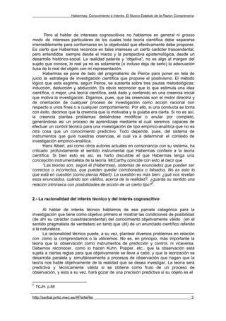 Habermas: Conocimiento e Interés. El Nuevo Estatuto de la Razón Comprensiva




        Pero al hablar de intereses cognoscitivos no hablamos en general ni grosso
modo de intereses particulares de los cuales toda teoría científica debe separarse
irremisiblemente para conformarse en la objetividad que efectivamente debe proponer.
Es cierto que Habermas reconoce en tales intereses un cierto carácter trascendental,
pero entendidos siempre desde el marco y la perspectiva epistemológica, desde un
desarrollo histórico-social. La realidad patente y “objetiva”, no es algo al margen del
sujeto que conoce, lo real ya no es solamente (o incluso deja de serlo) la adecuación
ilusa de lo real del objeto con mi representación.
       Habermas se pone de lado del pragmatismo de Peirce para poner en tela de
juicio la estrategia de investigación científica que propone el positivismo. El método
lógico que esta esgrime, según Peirce, se sustenta sobre tres pautas metodológicas:
inducción, deducción y abducción. Es obvio reconocer que lo que estimula una idea
científica, o mejor, una teoría científica, está dado y contenido en una creencia inicial
que motiva la investigación. Digamos, pues, que las creencias son el motor directriz y
de orientación de cualquier proceso de investigación como acción racional con
respecto a unos fines o a cualquier comportamiento. Por ello, si una conducta se torna
con éxito, decimos que la creencia que la motivaba y la guiaba era cierta. Si no es así,
la creencia plantea problemas debiéndose modificar o anular por completo,
generándose así un proceso de aprendizaje mediante el cual seremos capaces de
efectuar un control técnico para una investigación de tipo empírico-analítica que no es
otra cosa que un conocimiento predictivo. Todo depende, pues, del sistema de
instrumentos que guíe nuestras creencias, el cual va a determinar el contexto de
investigación empírico-analítica.
       Hans Albert, así como otros autores actuales en consonancia con su sistema, ha
criticado profundamente el sentido instrumental que Habermas confiere a la teoría
científica. Si bien esto es así, es harto discutible el que Habermas tenga una
concepción instrumentalista de la teoría. McCarthy coincide con esto al decir que
       “Las teorías son, según él (Habermas), sistemas de enunciados que pueden ser
correctos o incorrectos, que pueden quedar corroborados o falsados. No es esto lo
que está en cuestión (como piensa Albert). La cuestión es más bien: ¿qué nos revelan
esos enunciados, cuándo son válidos, acerca de la realidad?, ¿guarda su sentido una
                                                                  2
relación intrínseca con posibilidades de acción de un cierto tipo? .


2.- La racionalidad del interés técnico y del interés cognoscitivo

      Al hablar de interés técnico hablamos de esa parcela categórica para la
investigación que tiene como objetivo primero el mostrar las condiciones de posibilidad
(de ahí su carácter cuasitrascendental) del conocimiento objetivamente válido (en el
sentido pragmatista de verdadero en tanto que útil) de un enunciado científico referido
a la naturaleza.
      La racionalidad técnica puede, a su vez, plantear diversos problemas en relación
con cómo la comprendamos o la utilicemos. No es, en principio, más importante la
teoría que la observación como instrumentos de predicción y control, ni viceversa.
Debemos reconocer, como lo hacen Kuhn, Popper, etc., que la observación está
sujeta a ciertas reglas para que objetivamente se lleve a cabo, y que la teorización se
desarrolla paralela y simultáneamente a procesos de observación que hagan que la
teoría nos hable objetivamente de la realidad que se desea investigar. La teoría será
predictiva y técnicamente válida si se obtiene como fruto de un proceso de
observación, y esta a su vez, hará gozar de una precisión predictiva si su objeto es el

2
    TCJH. p.88

http://serbal.pntic.mec.es/AParteRei                                                           3
 