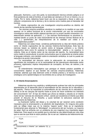 Santos Ochoa Torres




adecuado. Asimismo, y por otra parte, la racionalización técnica entraña peligros si al
final perdemos de vista al hombre, el cual debe ser siempre un fin en sí mismo y no un
medio. Por lo tanto, debemos hacer buen uso de su expansión y llevar a cabo una
reflexión comprensiva de la técnica y de la ciencia como medios para el bienestar del
hombre.
       El interés cognoscitivo de una investigación empírico-analítica es distinto del
interés de las ciencias hermenéuticas:
        “las ciencias empírico-analíticas alumbran la realidad en la medida en que esta
aparece en la esfera funcional de la acción instrumental; por eso los enunciados
nomológicos sobre este ámbito objetual apuntan por su propio sentido inmanente a un
determinado sentido de aplicación, (...). Las ciencias hermenéuticas no alumbran la
realidad desde un punto de vista trascendental de las diversas formas fácticas de la
vida, (...) aprehenden las interpretaciones de la realidad con vistas a la
                          3
intersubjetividad posible” .
       Habermas con estas líneas condensa perfectamente su idea del interés práctico
como el interés cognoscitivo de las ciencias histórico-hermenéuticas. Este tipo de
ciencias basan su sistema de acción sobre el lenguaje ordinario y su interés
cognoscitivo tiene como fin sostener la intersubjetividad abierta y no coactiva ni
violenta. Este es el interés rector de las ciencias del espíritu. Su racionalidad tiene
como medio lo sociocultural, la acción comunicativa que no solamente se orienta sobre
el lenguaje ordinario, sino también sobre la orientación simbólica, la cual no puede ser
reducida a la acción instrumental:
       “La racionalidad del discurso sobre la adecuación de convenciones o de
significados de conceptos no es la racionalidad de las operaciones efectuadas sobre
procesos objetivados; implica interpretación de conceptos, de fines, de valores y de
           4
razones” .
        El entendimiento intersubjetivo que persigue el interés práctico posibilita el
conocimiento objetivo al que tienden las ciencias empírico-analíticas. Habermas
entiende además que esta distinción entre el interés práctico y el técnico no es tan
ontológica como epistemológica en los ámbitos de su campo de investigación.


3.- El Interés Emancipatorio

      Habermas apunta muy explicita y sintéticamente quiénes han sido los principales
abanderados en el desarrollo para la autorreflexión de las ciencias de la naturaleza y
del espíritu: “Peirce ha impulsado la autorreflexión de las ciencias de la naturaleza y
Dilthey la de las ciencias del espíritu hasta el punto de hacer evidentes los intereses
                       5
del conocimiento” (5) . El tipo de interés que ahora se debate y estudia es el interés
rector de las “ciencias de orientación crítica”, siendo por excelencia el interés que debe
presidir el discurso de la filosofía, y quizá también la estructura esencial del
pensamiento de Habermas.
      La Ilustración tipificó del deseo y la voluntad de ser racional como condición
necesaria para la emancipación y la abolición del dogmatismo. En ninguna otra parte
esto se refleja mejor que en la máxima “sapere aude”. Este es el ingrediente
fundamental para alcanzar la “Mündigkeit”, la autonomía del ser humano, su mayoría
de edad. Kant se enfrenta con un problema de una magnitud muy importante según
Habermas. Para aquel no es posible que la voluntad se vea determinada por otra cosa
que no sea las que dicte la razón práctica. De no ser así, hablamos de heteronomía de
3
       TCJH.
p.97
4
      TCJH.
p.92
5
   “Conocimiento e Interés” (en adelante CI). p.
194

http://serbal.pntic.mec.es/AParteRei                                                    4
 