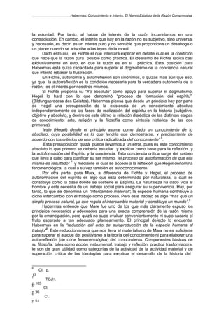 Habermas: Conocimiento e Interés. El Nuevo Estatuto de la Razón Comprensiva




la voluntad. Por tanto, al hablar de interés de la razón incurriríamos en una
contradicción. En cambio, el interés que hay en la razón no es subjetivo, sino universal
y necesario, es decir, es un interés puro y no sensible que proporciona un desahogo o
un placer cuando se adscribe a las leyes de la moral.
       Dado esto así, es Fichte el que intentará explicar en detalle cuál es la condición
que hace que la razón pura posible como práctica. El idealismo de Fichte radica casi
exclusivamente en esto, en que la razón es en sí práctica. Esta posición para
Habermas está quizá capacitada para superar el dogmatismo de la conciencia natural
que intentó rebasar la Ilustración.
       En Fichte, autonomía y autorreflexión son sinónimos, o quizás más aún que eso,
ya que la autorreflexión es la condición necesaria para la verdadera autonomía de la
razón, es el interés por nosotros mismos.
       Si Fichte proponía su “Yo absoluto” como apoyo para superar el dogmatismo,
Hegel lo hará con lo que denominó “proceso de formación del espíritu”
(Bildungsprocess des Geistes). Habermas piensa que desde un principio hay por parte
de Hegel una presuposición de la existencia de un conocimiento absoluto
independientemente de las fases de realización del espíritu en la historia (subjetivo,
objetivo y absoluto, y dentro de este último la relación dialéctica de las distintas etapas
de conocimiento: arte, religión y la filosofía como síntesis histórica de las dos
primeras):
       “éste (Hegel) desde el principio asume como dado un conocimiento de lo
absoluto, cuya posibilidad es lo que tendría que demostrarse, y precisamente de
                                                                         6
acuerdo con los criterios de una crítica radicalizada del conocimiento” .
        Esta presuposición quizá puede llevarnos a un error, pues es este conocimiento
absoluto lo que primero se debería estudiar y explicar como base para la reflexión y
la autoformación del Espíritu y la conciencia. Esta conciencia crítica surge del rastreo
que lleva a cabo para clarificar su ser mismo, “el proceso de autoformación de que ella
                       7
misma es resultado” y mediante el cual se accede a la reflexión que Hegel denomina
fenomenológica, la cual a su vez también es autoconocimiento.
       Por otra parte, para Marx, a diferencia de Fichte y Hegel, el proceso de
autoformación del espíritu es algo que está determinado por naturaleza, la cual se
constituye como la base donde se sostiene el Espíritu. La naturaleza ha dado vida al
hombre y este necesita de un trabajo social para asegurar su supervivencia. Hay, por
tanto, lo que se denomina un “intercambio material”; la especie humana contribuye a
dicho intercambio con el trabajo como proceso. Pero este trabajo es algo “más que un
                                                                                         8
simple proceso natural, ya que regula el intercambio material y constituye un mundo”.
       Habermas entiende que Marx fue uno de los que más claramente expuso los
principios necesarios y adecuados para una exacta comprensión de la razón misma
por la emancipación, pero quizá no supo evaluar convenientemente ni supo sacarle el
fruto esperado a tan adecuado planteamiento. El principal defecto lo encuentra
Habermas en la “reducción del acto de autoproducción de la especie humana al
         9
trabajo” . Este reduccionismo a que nos lleva el materialismo de Marx no es suficiente
para superar el ataque del positivismo a la teoría del conocimiento ni para elaborar una
autorreflexión (de corte fenomenológico) del conocimiento. Componentes básicos de
su filosofía, tales como acción instrumental, trabajo y reflexión, práctica trasformadora,
le son de gran utilidad como categorías de la actividad de la actividad material y de
superación crítica de las ideologías para ex-plicar el desarrollo de la historia del


6
     CI. p.
17
7
         TCJH.
p.103
8
        CI.
p.36
9
        CI.
p.51
 
