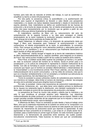 Santos Ochoa Torres




hombre, pero todo ello es reducido al ámbito del trabajo, lo cual es autolimitar y
simplificar su teoría un tanto infructuosamente.
       Por otra parte, la conciencia crítica, la autorreflexión y la autoformación del
hombre para superar el dogmatismo se llevarán a cabo desde una perspectiva
materialista y no desde una óptica idealista trascendental o desde el movimiento del
espíritu absoluto. Este materialismo se define por autoformación de las fuerzas de
producción y de la lucha de clases sociales. Así, el interés emancipatorio de una clase
sobre otra pasa necesariamente por la revolución que se genere a partir de una
reflexión crítica que elimine finalmente las ideologías.
       El materialismo científico de Marx con su reduccionismo del acto de
autoproducción de la especie humana y su idea para conseguir el interés
emancipatorio de la razón mediante la revolución tampoco resistieron con Marx al
fuerte empuje de la teoría positivista de finales del XIX.
       Según Habermas, la reflexión crítica y la dimensión de pensamiento dada por
Hegel y Marx eran necesarias para “restaurar” la autocomprensión o razón
comprensiva, el interés emancipatorio de la razón, la autorreflexión, la conciencia
crítica. Pero aunque se configuran como elementos positivos y adecuados para ello,
se incurrió en un cientifismo y en un reduccionismo que finalmente favorecieron en
algún sentido al influjo del positivismo.
       Así, Habermas intenta recoger el legado de la teoría del materialismo histórico
de Marx descontextualizándolo de su aspecto cientifista para integrarlo en el sistema
de Freud. Hay varios puntos iniciales a partir de los cuales se sostiene dicho sistema.
       Para Freud, el análisis social debe superar los prototipos ya hechos y no perder
de vista la evolución cultural del hombre en la historia. Quizá el primer paso a la
socialización y a la cultura de civilización lo representa la creación institucional de la
familia. Con ella se formaliza la acción comunicativa y se canalizan nuevos rolles de
conducta que hacen que el hombre se socialice diferenciándose o distanciándose de
la “irracionalidad” o a la incontinencia animal. Pero Freud, además, una vez dada esta
institucionalización de la acción comunicativa y de los rolles de conducta, cree que lo
que va a impulsar verdaderamente a vivir en sociedad y a mantener sus estructuras es
la escasez económica. Así cita Habermas a Freud:
       “Como la sociedad no posee suficientes medios de subsistencia para mantener a
sus miembros sin trabajar, debe limitar el número de miembros, y desviar las energías
                                                                 10
de estos de la actividad sexual para dirigirlas hacia el trabajo” .
       Por esto, la sociedad misma crea mecanismos de autocontrol materializados en
prohibiciones, limitaciones, etc. que debe tener como objetivo primero la distribución
de la riqueza (no solamente lograr la distribución, sino también mantenerla) la cual
debe estar vinculada al control de los mecanismos de producción y de trabajo.
       La perspectiva de Freud es mucho más amplia y abierta que la marxiana y es
esto lo que constituye el principal atractivo para Habermas. Las relaciones
institucionalizadas de poder producen un rol de conducta que se impone. Debido a ello
surgen parcelas sociales disidentes de las exigencias que se le imputan y nace así el
ímpetu de trasformación social, nace la ideología.
       A diferencia de Marx, Freud no centraliza ya todo desde y hacia el trabajo como
Marx, sino que lo realmente importante de la cuestión se centra en la “compulsión a la
división social del trabajo”. La cultura misma se asienta en este aspecto así como en la
creación de mecanismos de autocontrol social que repriman la agresividad. Si esta
agresividad se hace consciente en el individuo, y por ende en un amplio sector de la
sociedad, pasa a trasformarse en primer lugar en ilusión. En este momento surgen las
disensiones y la demarcación de posiciones entre sectores, las cuales pueden
recrudecerse crecientemente. Tales ilusiones no tienen por qué ser consideradas
10
     TCJH. pp.108-109

http://serbal.pntic.mec.es/AParteRei                                                    6
 
