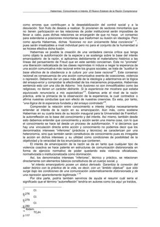 Habermas: Conocimiento e Interés. El Nuevo Estatuto de la Razón Comprensiva




como errores que contribuyen a la desestabilización del control social y a la
desviación. Son fruto de deseos a realizar. Si provienen de sectores minoritarios que
no tienen participación en las relaciones de poder institucional serán imposibles de
llevar a cabo, pues dichas relaciones se encargarán de que no haya un consenso
para extenderse a posiciones minoritarias que trasformen su ilusión en ideología. Pero
                                                                                      11
como apunta Habermas, dichas “ilusiones no son únicamente falsa conciencia” ,
pues serán irrealizables a nivel individual pero no para el conjunto de la humanidad si
se hiciese efectiva dicha ilusión.
       Habermas ve posible la creación de una verdadera ciencia crítica que tenga
como objeto la autoformación de la especie y se sostenga sobre la base del interés
emancipatorio de la razón, si aplicamos debidamente el materialismo histórico a las
líneas del pensamiento de Freud que en este sentido conciernan. Este no “promete”
una liberación radicalizada de las clases reprimidas ni induce a negar la esperanza de
una acción comunicativa más racional entre los grupos sociales; se trata de “sustituir la
                                                                      12
base efectiva de la obediencia a la cultura por una base racional” . Este consenso
racional es consecuencia de una acción comunicativa exenta de coacciones, violencia
o represión. Debemos dar un paso más allá de la ideología y adentrarnos en la lógica
del ensayo-error y comprobar la efectividad de los mecanismos propuestos. Habermas
sentencia esto con una cita de Adorno: “mis ilusiones no son inmodificables como las
religiosas, no tienen un carácter delirante. Si la experiencia me mostrara que estaba
                                                13
equivocado renunciaría a mis expectativas” . Estamos ante el nivel de la razón
práctica, ante la primacía de la observación de la experiencia, la cual contradice o
afirma nuestras conductas que son efecto de nuestras creencias. Es esta, por tanto,
                                                               14
“una lógica de la esperanza fundada y del ensayo controlado” .
       Comprender la relación entre conocimiento e interés implica necesariamente
entender el interés de la razón en su emancipación. Aún más, como sostiene
Habermas en su cuarta tesis de su lección inaugural para la Universidad de Frankfurt:
la autorreflexión es la base del conocimiento y del interés. Así mismo, también desde
esto debemos entender que conocimiento y acción serán una misma cosa, con lo que
el conocimiento se hace tal desde un proceso de autoformación. Y si decíamos que
hay una vinculación directa entre acción y conocimiento no podemos decir que los
denominados intereses “inferiores” (prácticos y técnicos) se caracterizan por una
heteronomía, sino que también serán constitutivos de conocimiento pues es innegable
la acción en dichos intereses y su utilidad como condiciones de posibilidad de la
objetividad y la veracidad de los enunciados que contienen.
       El interés de emancipación de la razón se da en tanto que cualquier tipo de
violencia coactiva se hace patente en estructuras de comunicación distorsionada en
forma de ejercicio normativo de poder quedando esta violencia oficializada,
normativizada o institucionalizada como dominación.
       Así, los denominados intereses “inferiores”, técnico y práctico, se relacionan
directamente con elementos básicos constitutivos de un cuerpo social, y
       “el interés emancipatorio posee un status derivado. Garantiza la conexión del
saber teórico con la práctica de la vida, es decir, con un “ámbito objetual” que sólo
surge bajo las condiciones de una comunicación sistemáticamente distorsionada y de
                                            15
una represión aparentemente legitimada.”
       Por otra parte, podría también servirnos de ayuda el resumir cuál sería el
significado que el término “autorreflexión” tendría en autores como los aquí ya traídos,

11
        CI.
p.276
12
        CI.
p.279
13
         CI.
p.280
14
   Ibidem.
15
         TCJH.
p.117
 