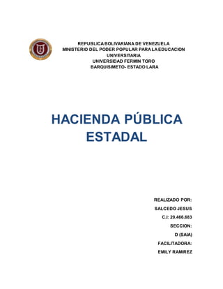 REPUBLICA BOLIVARIANA DE VENEZUELA
MINISTERIO DEL PODER POPULAR PARA LA EDUCACION
UNIVERSITARIA
UNIVERSIDAD FERMIN TORO
BARQUISIMETO- ESTADO LARA
HACIENDA PÚBLICA
ESTADAL
REALIZADO POR:
SALCEDO JESUS
C.I: 20.466.683
SECCION:
D (SAIA)
FACILITADORA:
EMILY RAMIREZ
 