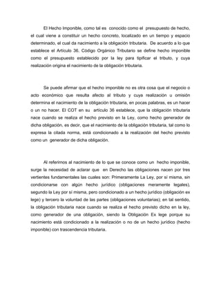 El Hecho Imponible, como tal es conocido como el presupuesto de hecho,
el cual viene a constituir un hecho concreto, localizado en un tiempo y espacio
determinado, el cual da nacimiento a la obligación tributaria. De acuerdo a lo que
establece el Artículo 36. Código Orgánico Tributario se define hecho imponible
como el presupuesto establecido por la ley para tipificar el tributo, y cuya
realización origina el nacimiento de la obligación tributaria.
Se puede afirmar que el hecho imponible no es otra cosa que el negocio o
acto económico que resulta afecto al tributo y cuya realización u omisión
determina el nacimiento de la obligación tributaria, en pocas palabras, es un hacer
o un no hacer. El COT en su artículo 36 establece, que la obligación tributaria
nace cuando se realiza el hecho previsto en la Ley, como hecho generador de
dicha obligación, es decir, que el nacimiento de la obligación tributaria, tal como lo
expresa la citada norma, está condicionado a la realización del hecho previsto
como un generador de dicha obligación.
Al referirnos al nacimiento de lo que se conoce como un hecho imponible,
surge la necesidad de aclarar que en Derecho las obligaciones nacen por tres
vertientes fundamentales las cuales son: Primeramente La Ley, por sí misma, sin
condicionarse con algún hecho jurídico (obligaciones meramente legales),
segundo la Ley por sí misma, pero condicionado a un hecho jurídico (obligación ex
lege) y tercero la voluntad de las partes (obligaciones voluntarias); en tal sentido,
la obligación tributaria nace cuando se realiza el hecho previsto dicho en la ley,
como generador de una obligación, siendo la Obligación Ex lege porque su
nacimiento está condicionado a la realización o no de un hecho jurídico (hecho
imponible) con trascendencia tributaria.
 