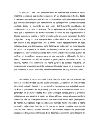 El artículo 37 del COT, establece que es considerado ocurrido el hecho
imponible y existente sus resultados cuando, En las situaciones de hecho, desde
el momento que se hayan realizado las circunstancias materiales necesarias para
que produzcan los efectos que normalmente les corresponden; En las situaciones
jurídicas, desde el momento en que estén definitivamente constituidas de
conformidad con el derecho aplicable. Se ha legislado que la obligación tributaria
nace por la realización del hecho imponible, o como lo dice expresamente el
Código, cuando se realiza el hecho previsto en la ley, como generador de dicha
obligación. La ley no hace sino establecer cuáles son los hechos jurídicos que
dan origen a las obligaciones: por lo tanto, existe necesariamente en toda
obligación legal una definición por parte de la ley, de cuáles son las circunstancias
de hecho, los supuestos de hecho, los hechos jurídicos que dan origen a las
obligaciones, es decir las situaciones de hecho en virtud de los cuales, cuando se
verifican en la realidad, surge o nace en ese momento la obligación de dar el
tributo. Todas estas condiciones, supuestos, presupuestos, circunstancias en una
palabra, hechos son justamente un hecho jurídico de carácter tributario. En
consecuencia, el nacimiento de la obligación tributaria, opera en el momento en
que se verifica el hecho imponible, denominado también hecho jurídico tributario,.
Ahora bien el hecho imponible puede describir actos, hechos o situaciones
ajenos a toda la actividad o gasto estatal (impuestos), o consistir en una actividad
atinente al obligado (tasas), o en un beneficio derivado de una actividad o gasto
del Estado (contribuciones especiales); por otra parte el acaecimiento del hecho
generador en el mundo fáctico trae como principal consecuencia la potencial
obligación de una persona a pagar un tributo al fisco, siendo el acaecimiento la
producción real de la imagen abstracta que formula la norma legal (presupuesto
de hecho). La hipótesis legal condicionante llamada hecho imponible o hecho
generador, debe estar descrita por la norma en forma completa para permitir
conocer con certeza cuáles hechos o situaciones engendran potenciales
obligaciones tributarias sustanciales. Esta descripción completa es tipificadora del
 