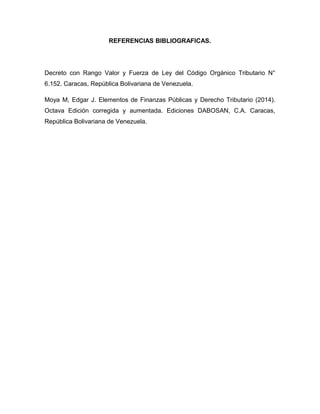 REFERENCIAS BIBLIOGRAFICAS.
Decreto con Rango Valor y Fuerza de Ley del Código Orgánico Tributario N°
6.152. Caracas, República Bolivariana de Venezuela.
Moya M, Edgar J. Elementos de Finanzas Públicas y Derecho Tributario (2014).
Octava Edición corregida y aumentada. Ediciones DABOSAN, C.A. Caracas,
República Bolivariana de Venezuela.
 