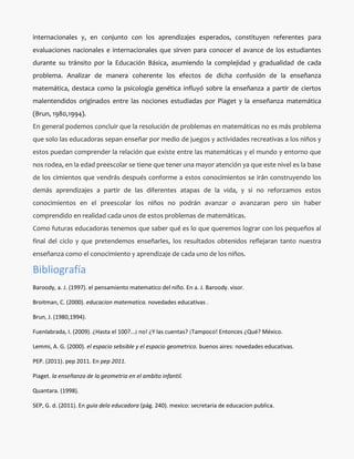 internacionales y, en conjunto con los aprendizajes esperados, constituyen referentes para
evaluaciones nacionales e internacionales que sirven para conocer el avance de los estudiantes
durante su tránsito por la Educación Básica, asumiendo la complejidad y gradualidad de cada
problema. Analizar de manera coherente los efectos de dicha confusión de la enseñanza
matemática, destaca como la psicología genética influyó sobre la enseñanza a partir de ciertos
malentendidos originados entre las nociones estudiadas por Piaget y la enseñanza matemática
(Brun, 1980,1994).
En general podemos concluir que la resolución de problemas en matemáticas no es más problema
que solo las educadoras sepan enseñar por medio de juegos y actividades recreativas a los niños y
estos puedan comprender la relación que existe entre las matemáticas y el mundo y entorno que
nos rodea, en la edad preescolar se tiene que tener una mayor atención ya que este nivel es la base
de los cimientos que vendrás después conforme a estos conocimientos se irán construyendo los
demás aprendizajes a partir de las diferentes atapas de la vida, y si no reforzamos estos
conocimientos en el preescolar los niños no podrán avanzar o avanzaran pero sin haber
comprendido en realidad cada unos de estos problemas de matemáticas.
Como futuras educadoras tenemos que saber qué es lo que queremos lograr con los pequeños al
final del ciclo y que pretendemos enseñarles, los resultados obtenidos reflejaran tanto nuestra
enseñanza como el conocimiento y aprendizaje de cada uno de los niños.

Bibliografía
Baroody, a. J. (1997). el pensamiento matematico del niño. En a. J. Baroody. visor.

Broitman, C. (2000). educacion matematica. novedades educativas .

Brun, J. (1980,1994).

Fuenlabrada, I. (2009). ¿Hasta el 100?...¡ no! ¿Y las cuentas? ¡Tampoco! Entonces ¿Qué? México.

Lemmi, A. G. (2000). el espacio sebsible y el espacio geometrico. buenos aires: novedades educativas.

PEP. (2011). pep 2011. En pep 2011.

Piaget. la enseñanza de la geometria en el ambito infantil.

Quantara. (1998).

SEP, G. d. (2011). En guia dela educadora (pág. 240). mexico: secretaria de educacion publica.
 