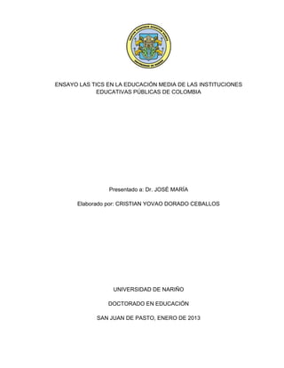 ENSAYO LAS TICS EN LA EDUCACIÓN MEDIA DE LAS INSTITUCIONES
EDUCATIVAS PÚBLICAS DE COLOMBIA
Presentado a: Dr. JOSÉ MARÍA
Elaborado por: CRISTIAN YOVAO DORADO CEBALLOS
UNIVERSIDAD DE NARIÑO
DOCTORADO EN EDUCACIÓN
SAN JUAN DE PASTO, ENERO DE 2013
 