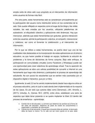 amplia carta de sitios web cuyo propósito es el intercambio de información
entre usuarios de formas más fácil.
Por otra parte, estas herramientas web se caracterizan principalmente por
la participación del usuario como distribuidor activo en los contenidos de la
web. Esto queda reflejado en aspectos como el auge de los blogs y las redes
sociales, las web creadas por los usuarios, utilizando plataformas de
autoedición, el etiquetado colectivo y aplicaciones web dinámicas. Hay que
mencionar, además que estas herramientas son gratuitas, genera interacción
entre los usuarios, admite la participación colectiva, el compartir, interaccionar
y colaborar, así como el fomentar la colaboración y el intercambio de
información.
Por lo que se refiere a estas herramientas, se podría decir que una de las
cualidades más destacadas en la incorporación de estas aplicaciones en el entorno
educativo, es que hacen posible el trabajo en equipo, facilitando la solución de
problemas y la toma de decisiones de forma conjunta. Bajo este enfoque, la
participación en comunidades virtuales (como Facebook y Whastapp) puede ser
una oportunidad para crear colectivos de aprendizaje virtual. Tras la aparición de
estas aplicaciones se abre una valiosa posibilidad de convertir a Internet en una
herramienta que haga más dinámico y participativo el proceso de aprendizaje del
estudiante. No son pocos los estudiantes que se sienten más cautivados por un
dispositivo digital e interactivo, que por un libro.
Igualmente, la web 2.0 se ha venido implementando desde hace algunos años en
el proceso educativo, pero el cual no está siendo bien implementado en la mayoría
de los casos. Es por esto que autores tales como Zamarrazo, J.M.; Amorós, L.
(2011); Unturbe, A.; Arenas, M.C. (2010), entre otros, establecen una serie de
aspectos que debe tener presente si se quiere implantar la Web 2.0 dentro del
proceso de enseñanza – aprendizaje:
 Cambio de rol del educador. Lo primero que debemos de cambiar es la forma de
dar clase del educador. Debemos de pasar de orador de conocimientos a
organizador y orientador de información.
 Cambio de rol del educando. Al igual que el docente debe de cambiar, el alumnado
debe de hacer lo mismo. Ya no vale con ser mero oyente en el aula, debe
 