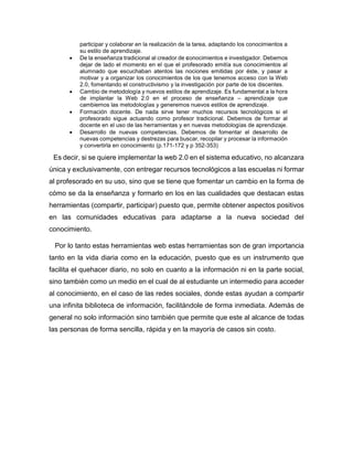 participar y colaborar en la realización de la tarea, adaptando los conocimientos a
su estilo de aprendizaje.
 De la enseñanza tradicional al creador de conocimientos e investigador. Debemos
dejar de lado el momento en el que el profesorado emitía sus conocimientos al
alumnado que escuchaban atentos las nociones emitidas por éste, y pasar a
motivar y a organizar los conocimientos de los que tenemos acceso con la Web
2.0, fomentando el constructivismo y la investigación por parte de los discentes.
 Cambio de metodología y nuevos estilos de aprendizaje. Es fundamental a la hora
de implantar la Web 2.0 en el proceso de enseñanza – aprendizaje que
cambiemos las metodologías y generemos nuevos estilos de aprendizaje.
 Formación docente. De nada sirve tener muchos recursos tecnológicos si el
profesorado sigue actuando como profesor tradicional. Debemos de formar al
docente en el uso de las herramientas y en nuevas metodologías de aprendizaje.
 Desarrollo de nuevas competencias. Debemos de fomentar el desarrollo de
nuevas competencias y destrezas para buscar, recopilar y procesar la información
y convertirla en conocimiento (p.171-172 y p 352-353)
Es decir, si se quiere implementar la web 2.0 en el sistema educativo, no alcanzara
única y exclusivamente, con entregar recursos tecnológicos a las escuelas ni formar
al profesorado en su uso, sino que se tiene que fomentar un cambio en la forma de
cómo se da la enseñanza y formarlo en los en las cualidades que destacan estas
herramientas (compartir, participar) puesto que, permite obtener aspectos positivos
en las comunidades educativas para adaptarse a la nueva sociedad del
conocimiento.
Por lo tanto estas herramientas web estas herramientas son de gran importancia
tanto en la vida diaria como en la educación, puesto que es un instrumento que
facilita el quehacer diario, no solo en cuanto a la información ni en la parte social,
sino también como un medio en el cual de al estudiante un intermedio para acceder
al conocimiento, en el caso de las redes sociales, donde estas ayudan a compartir
una infinita biblioteca de información, facilitándole de forma inmediata. Además de
general no solo información sino también que permite que este al alcance de todas
las personas de forma sencilla, rápida y en la mayoría de casos sin costo.
 