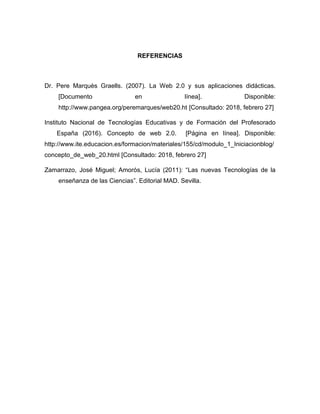 REFERENCIAS
Dr. Pere Marquès Graells. (2007). La Web 2.0 y sus aplicaciones didácticas.
[Documento en línea]. Disponible:
http://www.pangea.org/peremarques/web20.ht [Consultado: 2018, febrero 27]
Instituto Nacional de Tecnologías Educativas y de Formación del Profesorado
España (2016). Concepto de web 2.0. [Página en línea]. Disponible:
http://www.ite.educacion.es/formacion/materiales/155/cd/modulo_1_Iniciacionblog/
concepto_de_web_20.html [Consultado: 2018, febrero 27]
Zamarrazo, José Miguel; Amorós, Lucía (2011): “Las nuevas Tecnologías de la
enseñanza de las Ciencias”. Editorial MAD. Sevilla.
 