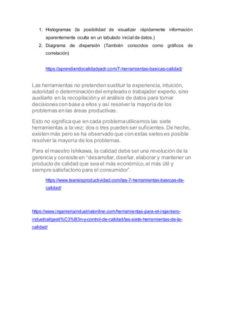1. Histogramas (la posibilidad de visualizar rápidamente información
aparentemente oculta en un tabulado inicial de datos.)
2. Diagrama de dispersión (También conocidos como gráficos de
correlación)
https://aprendiendocalidadyadr.com/7-herramientas-basicas-calidad/
Las herramientas no pretenden sustituir la experiencia, intuición,
autoridad o determinacióndel empleado o trabajador experto, sino
auxiliarlo en la recopilacióny el análisis de datos para tomar
decisionescon base a ellos y así resolver la mayoría de los
problemas en las áreas productivas.
Esto no significaque en cada problemautilicemos las siete
herramientas a la vez; dos o tres pueden ser suficientes.De hecho,
existen más pero se ha observado que con estas sietes es posible
resolver la mayoría de los problemas.
Para el maestro Ishikawa, la calidad debe ser una revolución de la
gerencia y consiste en “desarrollar, diseñar, elaborar y mantener un
producto de calidad que sea el más económico,el más útil y
siempre satisfactorio para el consumidor”.
https://www.leansisproductividad.com/las-7-herramientas-basicas-de-
calidad/
https://www.ingenieriaindustrialonline.com/herramientas-para-el-ingeniero-
industrial/gesti%C3%B3n-y-control-de-calidad/las-siete-herramientas-de-la-
calidad/
 