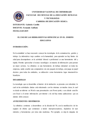 UNIVERSIDAD NACIONAL DE CHIMBORAZO
FACULTAD DE CIENCIAS DE LA EDUCACIÓN HUMANAS
Y TECNOLOGÍAS
CARRERA DE EDUCACIÓN BÀSICA
ESTUDIANTE: Gabriela Castillo
DOCENTE: Fernando Guffante
FECHA:14-03-2019
EL USO DE LAS HERRAMIENTAS OFIMÁTICAS EN EL ÁMBITO
EDUCATIVO
INTRODUCCIÓN:
En la actualidad se hace necesario conocer las tecnologías de la comunicación, gestión y
trabajo. La informática trajo cambios en la humanidad, para aprender no hay límites de
edad para desempeñarse en la actividad laboral o profesional es una herramienta útil y
rápida. Permite aprovechar el avance tecnológico en materia de información para prestar
un mejor servicio, La ofimática es una herramienta de trabajo elemental en todas las
empresas, nadie concibe una computadora sin este paquete de trabajo, este juega un papel
decisivo para todas las entidades, su utilización como herramienta logra innumerables
beneficios
DESARROLLO
La tecnología que se desarrollan al interior de la institución se presenta con velocidad, lo
cual en las actividades diarias está relacionada con los sistemas en muchas áreas, lo cual
va desde un informe en Word o una presentación con Power point, o un cálculo sencillo
con Excel o el enviar información por internet o la red hay tantas aplicaciones que un
alumno debe conocer.
ANTECEDENTES HISTÓRICOS
La ofimática comienza a desarrollarse en la década del 70, con la masificación de los
equipos de oficina que comienzan a incluir microprocesadores, dejándose de usar
métodos y herramientas por otras más modernas. Por ejemplo, se deja la máquina de
 