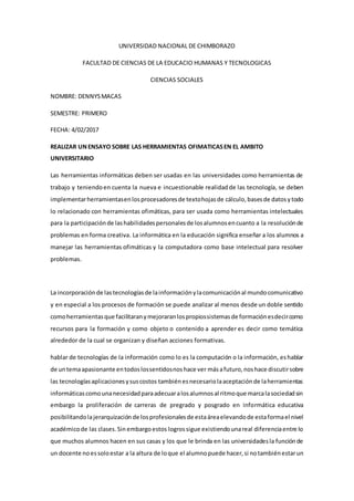 UNIVERSIDAD NACIONAL DE CHIMBORAZO
FACULTAD DE CIENCIAS DE LA EDUCACIO HUMANAS Y TECNOLOGICAS
CIENCIAS SOCIALES
NOMBRE: DENNYSMACAS
SEMESTRE: PRIMERO
FECHA: 4/02/2017
REALIZAR UNENSAYO SOBRE LAS HERRAMIENTAS OFIMATICASEN EL AMBITO
UNIVERSITARIO
Las herramientas informáticas deben ser usadas en las universidades como herramientas de
trabajo y teniendoen cuenta la nueva e incuestionable realidadde las tecnología, se deben
implementarherramientasenlosprocesadoresde textohojasde cálculo,basesde datosytodo
lo relacionado con herramientas ofimáticas, para ser usada como herramientas intelectuales
para la participaciónde lashabilidadespersonalesde losalumnosencuanto a la resoluciónde
problemas en forma creativa. La informática en la educación significa enseñar a los alumnos a
manejar las herramientas ofimáticas y la computadora como base intelectual para resolver
problemas.
La incorporaciónde lastecnologíasde lainformaciónylacomunicaciónal mundocomunicativo
y en especial a los procesos de formación se puede analizar al menos desde un doble sentido
comoherramientasque facilitaranymejoraranlospropiossistemasde formaciónesdecircomo
recursos para la formación y como objeto o contenido a aprender es decir como temática
alrededor de la cual se organizan y diseñan acciones formativas.
hablar de tecnologías de la información como lo es la computación o la información, eshablar
de untemaapasionante entodoslossentidosnoshace ver másafuturo,noshace discutirsobre
las tecnologíasaplicacionesysuscostos tambiénesnecesariolaaceptaciónde laherramientas
informáticascomounanecesidadparaadecuaralosalumnosal ritmoque marcalasociedadsin
embargo la proliferación de carreras de pregrado y posgrado en informática educativa
posibilitandolajerarquización de losprofesionalesde estaáreaelevandode estaformael nivel
académicode las clases.Sin embargoestos logrossigue existiendounareal diferenciaentre lo
que muchos alumnos hacen en sus casas y los que le brinda en las universidadesla funciónde
un docente noessoloestar a la altura de loque el alumnopuede hacer,si notambiénestarun
 