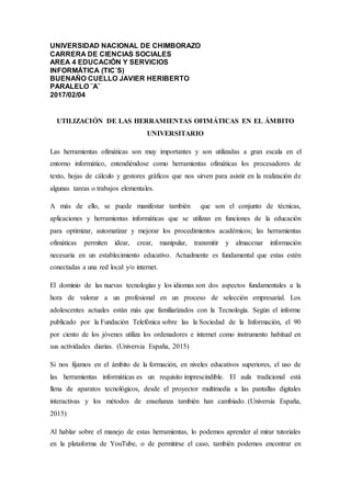 UNIVERSIDAD NACIONAL DE CHIMBORAZO
CARRERA DE CIENCIAS SOCIALES
AREA 4 EDUCACIÓN Y SERVICIOS
INFORMÁTICA (TIC´S)
BUENAÑO CUELLO JAVIER HERIBERTO
PARALELO ¨A¨
2017/02/04
UTILIZACIÓN DE LAS HERRAMIENTAS OFIMÁTICAS EN EL ÁMBITO
UNIVERSITARIO
Las herramientas ofimáticas son muy importantes y son utilizadas a gran escala en el
entorno informático, entendiéndose como herramientas ofimáticas los procesadores de
texto, hojas de cálculo y gestores gráficos que nos sirven para asistir en la realización de
algunas tareas o trabajos elementales.
A más de ello, se puede manifestar también que son el conjunto de técnicas,
aplicaciones y herramientas informáticas que se utilizan en funciones de la educación
para optimizar, automatizar y mejorar los procedimientos académicos; las herramientas
ofimáticas permiten idear, crear, manipular, transmitir y almacenar información
necesaria en un establecimiento educativo. Actualmente es fundamental que estas estén
conectadas a una red local y/o internet.
El dominio de las nuevas tecnologías y los idiomas son dos aspectos fundamentales a la
hora de valorar a un profesional en un proceso de selección empresarial. Los
adolescentes actuales están más que familiarizados con la Tecnología. Según el informe
publicado por la Fundación Telefónica sobre las la Sociedad de la Información, el 90
por ciento de los jóvenes utiliza los ordenadores e internet como instrumento habitual en
sus actividades diarias. (Universia España, 2015)
Si nos fijamos en el ámbito de la formación, en niveles educativos superiores, el uso de
las herramientas informáticas es un requisito imprescindible. El aula tradicional está
llena de aparatos tecnológicos, desde el proyector multimedia a las pantallas digitales
interactivas y los métodos de enseñanza también han cambiado. (Universia España,
2015)
Al hablar sobre el manejo de estas herramientas, lo podemos aprender al mirar tutoriales
en la plataforma de YouTube, o de permitirse el caso, también podemos encontrar en
 