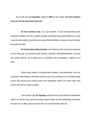 Es por ello que Lev Vygotsky, debido la ZDP en dos niveles: El nivel evolutivo
real y el nivel de desarrollo potencial.
El nivel evolutivo real, es la que entiende el nivel de desarrollo de las
funciones mentales del niño y engloba aquellas actividades que puede realizar por si solo
y que de cierta manera nos indican sus capacidadesmentales y lo que es capaz de lograr
sin ayuda de nadie.
El nivel de desarrollo potencial, es la distancia entre el nivel de resolución
de una tarea que una persona puede alcanzar actuando independientemente y el nivel
que puede alcanzar con la ayuda de un compañero más competente o experto en el
tema.
Dados estos niveles, el docente debe analizar a sus estudiantes y ver con
que grupo debe trabajar cada teoría para que así en sus prácticas o en su trabajo tenga
mucho más dominio de la clase ya que si los estudiantes están a un mismo nivel, será
mucho más fácil el manejo de ellos.
Con la teoría que lev Vigotsky propone buscar que todos los estudiantes
estén a un mismo nivel y que los docentes sepan cuáles son las habilidades y destrezas
de cada uno de ellos, para así poder nutrir sus conocimientos cada día.
 