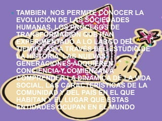 TAMBIEN  NOS PERMITE CONOCER LA EVOLUCIÓN DE LAS SOCIEDADES HUMANAS, LOS PROCESOS DE TRANSFORMACION QUE HAN EXPERIMENTADO A LO LARGO DEL TIEMPO, ASÍ A TRAVÉS DEL ESTUDIO DE LA HISTORIA, LAS NUEVAS GENERACIONES ADQUIEREN CONCIENCIA Y COMIENZAN A COMPRENDER LA DINAMICA DE LA VIDA SOCIAL, LAS CARACTERISTICAS DE LA COMUNIDAD Y DEL PAIS EN EL QUE HABITAN Y EL LUGAR QUE ESTAS ENTIDADES OCUPAN EN EL MUNDO