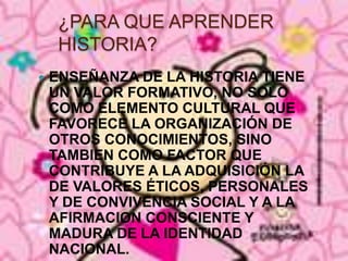 ENSEÑANZA DE LA HISTORIA TIENE UN VALOR FORMATIVO, NO SOLO COMO ELEMENTO CULTURAL QUE FAVORECE LA ORGANIZACIÓN DE OTROS CONOCIMIENTOS, SINO TAMBIEN COMO FACTOR QUE CONTRIBUYE A LA ADQUISICIÓN LA DE VALORES ÉTICOS, PERSONALES Y DE CONVIVENCIA SOCIAL Y A LA AFIRMACION CONSCIENTE Y MADURA DE LA IDENTIDAD NACIONAL.¿PARA QUE APRENDER HISTORIA?