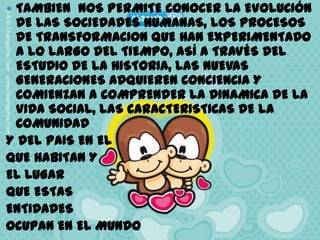 TAMBIEN  NOS PERMITE CONOCER LA EVOLUCIÓN DE LAS SOCIEDADES HUMANAS, LOS PROCESOS DE TRANSFORMACION QUE HAN EXPERIMENTADO A LO LARGO DEL TIEMPO, ASÍ A TRAVÉS DEL ESTUDIO DE LA HISTORIA, LAS NUEVAS GENERACIONES ADQUIEREN CONCIENCIA Y COMIENZAN A COMPRENDER LA DINAMICA DE LA VIDA SOCIAL, LAS CARACTERISTICAS DE LA COMUNIDAD Y DEL PAIS EN EL QUE HABITAN Y EL LUGAR QUE ESTAS ENTIDADES OCUPAN EN EL MUNDO