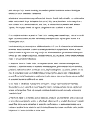 por la preocupación por el medio ambiente y por un rechazo general al materialismo occidental. Los hippies
formaron una cultura contestataria y antibelicista.

Artísticamente fue un movimiento muy prolífero en todo el mundo. Su estilo fue la psicodélica y la multiplicidad de
colores inspirados en la drogas alucinógenas de la época (LSD) y que se plasmaba en: moda, artes gráficas y
sobre todo en la música, en cantantes como Janis Joplin y en bandas como Love, Grateful Dead, Jefferson
Airplane y Pink Floyd por nombrar solo algunas; y en general en todos los ámbitos de la cultura.



En un principio el movimiento se generó en Estado Unidos para luego extenderse a Europa y a todo el mundo. El
origen, fue una reacción a las profundas alteraciones que había producido la segunda guerra mundial, en la
sociedad y en la cultura.

Las clases medias y populares mejoraron notablemente en las condiciones de vida ayudadas por la intervención
del llamado “estado de bienestar” que tenía en esta etapa una importancia preponderante. Además, el pleno
empleo, el sistema de seguridad social asegurado por ese “estado de bienestar” y la transformación de algunos
servicios que antes eran privados (sanidad, educación, transporte, etc.) en públicos, permitió también una notable
mejora en la mayoría de los trabajadores.

La década del ´60, en los Estados Unidos y en los países centrales, traería todavía aun más mejoras en lo
económico. La producción industrial se incrementó durante este periodo, principalmente la industria alimenticia,
junto con la producción de carbón, la metalurgia básica, los productos agrícolas y la gasolina. Comenzó así, una
etapa de consumo de masas. Los electrodomésticos, el auto y el teléfono, pasaron a ser símbolos de status
personal. En general, artículos que eran privativos de minorías, pasaron a ser consumidos por una gran cantidad
de personas al abaratarse notablemente sus costos.

En ese marco, en esta década, muchos jóvenes comenzaron a ensayar experiencias no convencionales.
Consideraban mediocre y aburrido el mundo “burgués” e iniciaron una búsqueda hacia una vida espiritual y en
contacto con la naturaleza. A toda esta búsqueda e iniciativas de los jóvenes, se la comenzó a conocer como
“movimiento hippie”.

Al “movimiento hippie” no le interesaba cambiar la sociedad, sino que lo que pretendían era cambiar la sociedad
en forma íntegra. Además de los cambios en la familia y la rebelión juvenil, se sumaba la denominada “revolución
sexual”. Ésta última, ocurría acompañada de las grandes transformaciones en las conductas sociales, que se
trasladaron también al ámbito privado. La aparición de las píldoras anticonceptivas y su difusión masiva, también
influyeron en los cambios producidos en el nivel social.
 
