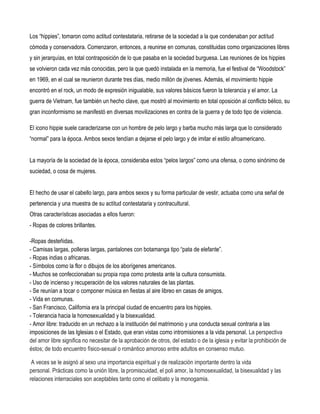 Los “hippies”, tomaron como actitud contestataria, retirarse de la sociedad a la que condenaban por actitud
cómoda y conservadora. Comenzaron, entonces, a reunirse en comunas, constituidas como organizaciones libres
y sin jerarquías, en total contraposición de lo que pasaba en la sociedad burguesa. Las reuniones de los hippies
se volvieron cada vez más conocidas, pero la que quedó instalada en la memoria, fue el festival de “Woodstock”
en 1969, en el cual se reunieron durante tres días, medio millón de jóvenes. Además, el movimiento hippie
encontró en el rock, un modo de expresión inigualable, sus valores básicos fueron la tolerancia y el amor. La
guerra de Vietnam, fue también un hecho clave, que mostró al movimiento en total oposición al conflicto bélico, su
gran inconformismo se manifestó en diversas movilizaciones en contra de la guerra y de todo tipo de violencia.

El icono hippie suele caracterizarse con un hombre de pelo largo y barba mucho más larga que lo considerado
“normal” para la época. Ambos sexos tendían a dejarse el pelo largo y de imitar el estilo afroamericano.


La mayoría de la sociedad de la época, consideraba estos “pelos largos” como una ofensa, o como sinónimo de
suciedad, o cosa de mujeres.


El hecho de usar el cabello largo, para ambos sexos y su forma particular de vestir, actuaba como una señal de
pertenencia y una muestra de su actitud contestataria y contracultural.
Otras características asociadas a ellos fueron:
- Ropas de colores brillantes.

-Ropas desteñidas.
- Camisas largas, polleras largas, pantalones con botamanga tipo “pata de elefante”.
- Ropas indias o africanas.
- Símbolos como la flor o dibujos de los aborígenes americanos.
- Muchos se confeccionaban su propia ropa como protesta ante la cultura consumista.
- Uso de incienso y recuperación de los valores naturales de las plantas.
- Se reunían a tocar o componer música en fiestas al aire libreo en casas de amigos.
- Vida en comunas.
- San Francisco, California era la principal ciudad de encuentro para los hippies.
- Tolerancia hacia la homosexualidad y la bisexualidad.
- Amor libre: traducido en un rechazo a la institución del matrimonio y una conducta sexual contraria a las
imposiciones de las Iglesias o el Estado, que eran vistas como intromisiones a la vida personal. La perspectiva
del amor libre significa no necesitar de la aprobación de otros, del estado o de la iglesia y evitar la prohibición de
éstos; de todo encuentro físico-sexual o romántico amoroso entre adultos en consenso mutuo.

 A veces se le asignó al sexo una importancia espiritual y de realización importante dentro la vida
personal. Prácticas como la unión libre, la promiscuidad, el poli amor, la homosexualidad, la bisexualidad y las
relaciones interraciales son aceptables tanto como el celibato y la monogamia.
 