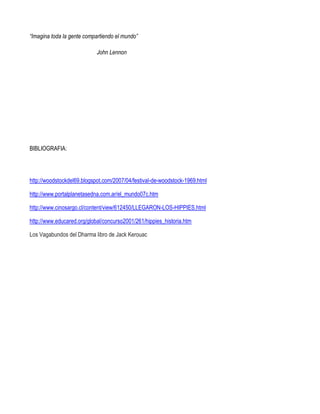 “Imagina toda la gente compartiendo el mundo”

                            John Lennon




BIBLIOGRAFIA:




http://woodstockdel69.blogspot.com/2007/04/festival-de-woodstock-1969.html

http://www.portalplanetasedna.com.ar/el_mundo07c.htm

http://www.cinosargo.cl/content/view/612450/LLEGARON-LOS-HIPPIES.html

http://www.educared.org/global/concurso2001/261/hippies_historia.htm

Los Vagabundos del Dharma libro de Jack Kerouac
 
