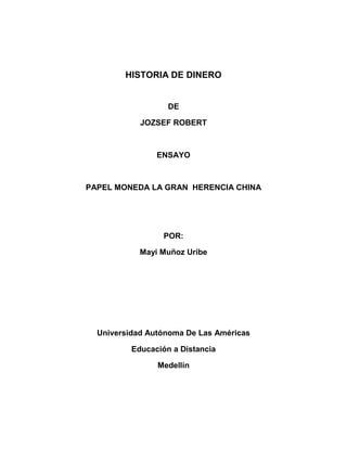 HISTORIA DE DINERO


                   DE

            JOZSEF ROBERT



                ENSAYO



PAPEL MONEDA LA GRAN HERENCIA CHINA




                  POR:

            Mayi Muñoz Uribe




  Universidad Autónoma De Las Américas

          Educación a Distancia

                Medellín
 