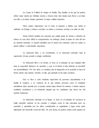 La Cuarta la Calidad de tiempo en familia. Hay familias en las que los padres 
deben viajar mucho por distintas razones y desean tener más tiempo para llevar a sus hijos 
con ellos y al mismo tiempo garantizar la mejor calidad educativa. 
Otros puntos importantes son el evitar el matoneo y hábitos que dañan el 
ambiente en el hogar y educar a sus hijos en valores y creencias acordes a su estilo de vida. 
Home School también nos presenta una amplia gama de formas y métodos de 
educar en casa hace difícil su categorización, sin embargo, desde el punto de vista del uso 
de material curricular, se pueden identificar por lo menos dos extremos, entre los cuales se 
puede calificar a cada familia educadora: 
La educación libre, o no escolarizada, es la educación curricular, bajo la 
supervisión de una escuela o colegio establecido. 
La Educación libre o no formal, se basa en el principio de que cualquier niño 
tiene la capacidad intrínseca de aprender, y que es él mismo el más indicado en descubrir 
sus potencialidades. Por otro lado, se considera que la integración en la sociedad se hace de 
forma mucho más natural, viviendo en ella, que apartado en las aulas escolares. 
Esto se lleva a cabo mediante supervisiòn de personas especializadas si la 
familia lo requiere, y en contrario de lo que muchas personas creen el estudiante 
autodidacta (Que aprende por su propia cuenta) logra obtener los mismos, e incluso mejores 
resultados académicos y en formación integral que los estudiantes que hacen uso del 
modelo tradicional. 
La Educación curricular en el hogar, se basa en el principio de reconocer la 
malla curricular existente en las escuelas y colegios como la más adecuada para ser 
enseñada y aprendida por los niños, considerando su seguimiento y logro como parte 
importante del desarrollo social del niño. De esta forma, los padres actúan como agentes de 
 