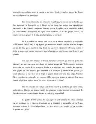 educación intermediarios entre la escuela y sus hijos. Siendo los padres quienes los dirigen 
en todo el proceso de aprendizaje. 
Las formas intermedias de educación en el hogar, la mayoría de las familias que 
han instaurado la Educación en el Hogar en sus casas han optado por metodologías 
intermedias a las descritas, adoptando diversos grados de rigidez en la transmisión vertical 
de conocimientos provenientes de alguna malla curricular, o de una propia, dando, así 
mismo, diversos grados de libertad en el aprendizaje a sus hijos. 
En la actualidad en nuestro país no se ve un sistema organizado y establecido 
sobre Home School, pero si hay lugares que toman este nombre Melanie Stell por ejemplo 
es una de ellas, que a puesto un blog donde da a conocer información sobre este sistema e 
invita a padres que puedan integrarse a este, al parecer es muy bien recibida desde el año 
pasado. 
Por otro lado tenemos a Jessica Barrantes Seminario que tiene un portal dee 
internet y es muy interesante su eslogan me gustaría compartirlo “Todos nuestros esfuerzos 
tienen algo en común, llevar a nuestras familias a un nivel más alto, en todos los aspectos. 
Esta página ha sido diseñada para contribuir a la enseñanza y aliento de los padres que 
están educando a sus hijos en el hogar o quieren iniciar con esta linda etapa. Nuestros 
hijos necesitan ser entrenados en caminos sólidos para que tengan un cimiento firme para 
evaluar el presente y poder tomar decisiones correctas en el futuro”. 
Ella nos muestra las ventajas del Home School, y manifiesta que cada familia, 
cada niño es diferente son únicos, cuando los educamos en casa tenemos la oportunidad de 
hacerlo según sus características, formar su carácter y personalidad. 
Se puede disfrutar juntos de cada logro en cada materia, los niños adquieren 
mayor confianza en sí mismos, al estudiar en la seguridad y comodidad de su hogar, 
aprenden a pensar de forma independiente y a tener convicciones propias, ya que no existe 
la presión del “grupo” 
 