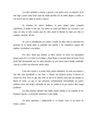 Los niños aprenden a respetar y apreciar a sus padres como sus maestros. Si un 
niño llega a pasar varias horas cada día siendo instruido por un adulto, llegara a confiar en 
casi todo lo que ese adulto le enseñe y exprese. 
Se fomentan los valores familiares, al pasar tiempo juntos compartir 
experiencias, la familia se une más. Los padres no tienen que planear sus vacaciones y sus 
viajes en base al ciclo escolar, pues los niños tienen la libertad de viajar con ellos en 
cualquier momento del año. 
Se evita la estratificación por edades. Cuando los niños sólo se relacionan con 
personas de su misma edad, su prioridad será agradar a sus compañeros aunque ello 
implique desobedecer a sus padres. 
Los niños tienen que disfrutar su niñez, muchos no tienen esa oportunidad 
porque pasan de 6 a 8 horas en el colegio, y luego llegan a casa para hacer sus tareas. Es un 
hecho bien documentado que los niños educados en casa pasan menos tiempo estudiando 
cada día y reciben una educación mucho mejor 
Cada niño avanza a su propio ritmo, puede adelantarse, sin tener que esperar a 
otro niño cuyo aprendizaje es más lento, o trabajar más despacio porque el maestro ya 
avanzo ese tema. Estos es algo muy triste ya que no lo sabemos hasta que nos entregan su 
libreta de notas, ya que es una educación verdaderamente personalizada, los padres 
podemos pasar más tiempo reforzando las ares de estudio en la que nuestros hijos tengan 
problemas 
Los hijos menores aprender más rápido cuando estudian en la compañía de sus 
hermanos mayores, su desarrollo intelectual es más rápido. 
Un factor importante e indispensable es en muchos casos es un ahorro de 
tiempo y dinero. 
 