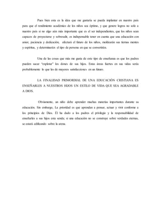 Pues bien esta es la idea que me gustaría se pueda implantar en nuestro país 
para que el rendimiento académico de los niños sea óptimo, y que genere logros no solo a 
nuestro país si no algo aún más importante que es el ser independientes, que los niños sean 
capaces de proyectarse y sobresalir, es indispensable tener en cuenta que una educación con 
amor, paciencia y dedicación, afectará el futuro de los niños, moldearán sus tiernas mentes 
y espíritus, y determinarán el tipo de persona en que se convertirán. 
Una de las cosas que más me gusta de este tipo de enseñanza es que los padres 
pueden sacar “explotar” los dones de sus hijos. Estas áreas fuertes en sus vidas serás 
probablemente lo que les de mayores satisfacciones en un futuro. 
LA FINALIDAD PRIMORDIAL DE UNA EDUCACIÓN CRISTIANA ES 
ENSEÑARLES A NUESTROS HIJOS UN ESTILO DE VIDA QUE SEA AGRADABLE 
A DIOS. 
Obviamente, un niño debe aprender muchas materias importantes durante su 
educación. Sin embargo, La prioridad es que aprendan a pensar, actuar y vivir conforme a 
los principios de Dios. Él ha dado a los padres el privilegio y la responsabilidad de 
enseñarles a sus hijos esta senda; si una educación no se construye sobre verdades eternas, 
se estará edificando sobre la arena. 
