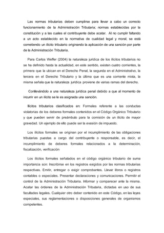Las normas tributarias deben cumplirse para llevar a cabo un correcto
funcionamiento de la Administración Tributaria; normas establecidas por la
constitución y a las cuales el contribuyente debe acatar. Al no cumplir faltando
a un acto establecido en la normativa de cualidad legal y moral, se está
cometiendo un ilícito tributario originando la aplicación de una sanción por parte
de la Administración Tributaria.
Para Carlos Weffer (2004) la naturaleza jurídica de los ilícitos tributarios no
se ha definido hasta la actualidad, en este sentido, existen cuatro corrientes, la
primera que la ubican en el Derecho Penal, la segunda en el Administrativo, la
tercera en el Derecho Tributario y la última que es una corriente mixta, la
misma señala que la naturaleza jurídica proviene de varias ramas del derecho.
Conllevándolo a una naturaleza jurídica penal debido a que al momento de
incurrir en un ilícito se le es asignada una sanción.
Ilícitos tributarios clasificados en: Formales referente a las conductas
violatorias de los deberes formales contenidos en el Código Orgánico Tributario
y que pueden servir de preámbulo para la comisión de un ilícito de mayor
gravedad. Un ejemplo de ello puede ser la evasión de impuesto.
Los ilícitos formales se originan por el incumplimiento de las obligaciones
tributarias puestas a cargo del contribuyente o responsable, es decir, el
incumplimiento de deberes formales relacionados a la determinación,
fiscalización, verificación
Los ilícitos formales señalados en el código orgánico tributario de suma
importancia son: Inscribirse en los registros exigidos por las normas tributarias
respectivas. Emitir, entregar o exigir comprobantes. Llevar libros o registros
contables o especiales. Presentar declaraciones y comunicaciones. Permitir el
control de la Administración Tributaria. Informar y comparecer ante la misma.
Acatar las órdenes de la Administración Tributaria, dictadas en uso de sus
facultades legales. Cualquier otro deber contenido en este Código, en las leyes
especiales, sus reglamentaciones o disposiciones generales de organismos
competentes.
 
