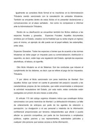 Igualmente se considera Ilícito formal el no inscribirse en la Administración
Tributaria siendo sancionado con la cancelación de unidades tributarias.
También se encuentra dentro de estos ilícitos el no presentar declaraciones y
comunicaciones en el plazo señalado. Así como no comparecer e informar
ante la Administración Tributaria.
Dentro de su clasificación se encuentran también los Ilícitos relativos a las
especies fiscales y gravadas. Especies Fiscales: Aquellos documentos
emitidos por el Estado, creados con la finalidad que su venta origine un ingreso
para el mismo, un ejemplo de ello puede ser el papel sellado, las estampillas,
entre otras.
Especies Gravadas: Todas las especies o bienes que de acuerdo a las normas
tributarias se debe pagar un impuesto para su comercialización, distribución o
expendio, es decir, están bajo una regulación del Estado, ejemplo las especies
alcohólicas, el tabaco, el cigarrillo.
Otro Ilícito tributario es el de Materias: Son las conductas que inducen al
cumplimiento de los deberes, es decir, que se refiere al pago de los impuestos.
Tributaria.
Y por último el Ilícito sancionado con pena restrictiva de libertad: Son
aquellos ilícitos que toman en cuenta la gravedad del perjuicio causado y las
características propias de las conductas, que están encaminadas a entorpecer
la actividad recaudadora del Estado, por esta razón, estas conductas están
castigadas con prisión de seis meses a siete años.
El artículo 115 del código orgánico tributario indica que constituyen ilícitos
sancionados con pena restrictiva de libertad: La defraudación tributaria. La falta
de enteramiento de anticipos por parte de los agentes de retención o
percepción. La divulgación o el uso personal o indebido de la información
confidencial proporcionada por terceros independientes que afecte o pueda
afectar su posición competitiva, por parte de los funcionarios o empleados
públicos, sujetos pasivos y sus representantes, autoridades judiciales y
cualquier otra persona que tuviese acceso a dicha información.
 