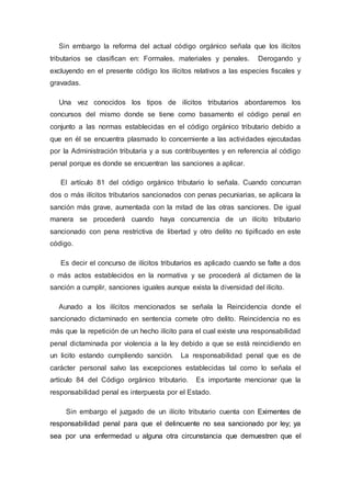 Sin embargo la reforma del actual código orgánico señala que los ilícitos
tributarios se clasifican en: Formales, materiales y penales. Derogando y
excluyendo en el presente código los ilícitos relativos a las especies fiscales y
gravadas.
Una vez conocidos los tipos de ilícitos tributarios abordaremos los
concursos del mismo donde se tiene como basamento el código penal en
conjunto a las normas establecidas en el código orgánico tributario debido a
que en él se encuentra plasmado lo concerniente a las actividades ejecutadas
por la Administración tributaria y a sus contribuyentes y en referencia al código
penal porque es donde se encuentran las sanciones a aplicar.
El artículo 81 del código orgánico tributario lo señala. Cuando concurran
dos o más ilícitos tributarios sancionados con penas pecuniarias, se aplicara la
sanción más grave, aumentada con la mitad de las otras sanciones. De igual
manera se procederá cuando haya concurrencia de un ilícito tributario
sancionado con pena restrictiva de libertad y otro delito no tipificado en este
código.
Es decir el concurso de ilícitos tributarios es aplicado cuando se falte a dos
o más actos establecidos en la normativa y se procederá al dictamen de la
sanción a cumplir, sanciones iguales aunque exista la diversidad del ilícito.
Aunado a los ilícitos mencionados se señala la Reincidencia donde el
sancionado dictaminado en sentencia comete otro delito. Reincidencia no es
más que la repetición de un hecho ilícito para el cual existe una responsabilidad
penal dictaminada por violencia a la ley debido a que se está reincidiendo en
un licito estando cumpliendo sanción. La responsabilidad penal que es de
carácter personal salvo las excepciones establecidas tal como lo señala el
artículo 84 del Código orgánico tributario. Es importante mencionar que la
responsabilidad penal es interpuesta por el Estado.
Sin embargo el juzgado de un ilícito tributario cuenta con Eximentes de
responsabilidad penal para que el delincuente no sea sancionado por ley; ya
sea por una enfermedad u alguna otra circunstancia que demuestren que el
 