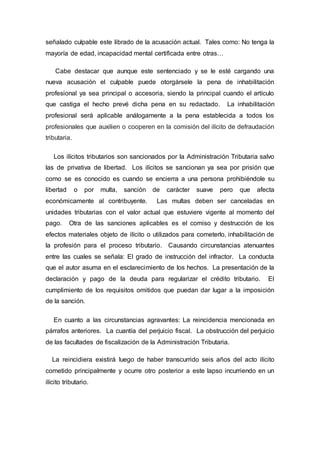 señalado culpable este librado de la acusación actual. Tales como: No tenga la
mayoría de edad, incapacidad mental certificada entre otras…
Cabe destacar que aunque este sentenciado y se le esté cargando una
nueva acusación el culpable puede otorgársele la pena de inhabilitación
profesional ya sea principal o accesoria, siendo la principal cuando el artículo
que castiga el hecho prevé dicha pena en su redactado. La inhabilitación
profesional será aplicable análogamente a la pena establecida a todos los
profesionales que auxilien o cooperen en la comisión del ilícito de defraudación
tributaria.
Los ilícitos tributarios son sancionados por la Administración Tributaria salvo
las de privativa de libertad. Los ilícitos se sancionan ya sea por prisión que
como se es conocido es cuando se encierra a una persona prohibiéndole su
libertad o por multa, sanción de carácter suave pero que afecta
económicamente al contribuyente. Las multas deben ser canceladas en
unidades tributarias con el valor actual que estuviere vigente al momento del
pago. Otra de las sanciones aplicables es el comiso y destrucción de los
efectos materiales objeto de ilícito o utilizados para cometerlo, inhabilitación de
la profesión para el proceso tributario. Causando circunstancias atenuantes
entre las cuales se señala: El grado de instrucción del infractor. La conducta
que el autor asuma en el esclarecimiento de los hechos. La presentación de la
declaración y pago de la deuda para regularizar el crédito tributario. El
cumplimiento de los requisitos omitidos que puedan dar lugar a la imposición
de la sanción.
En cuanto a las circunstancias agravantes: La reincidencia mencionada en
párrafos anteriores. La cuantía del perjuicio fiscal. La obstrucción del perjuicio
de las facultades de fiscalización de la Administración Tributaria.
La reincidiera existirá luego de haber transcurrido seis años del acto ilícito
cometido principalmente y ocurre otro posterior a este lapso incurriendo en un
ilícito tributario.
 