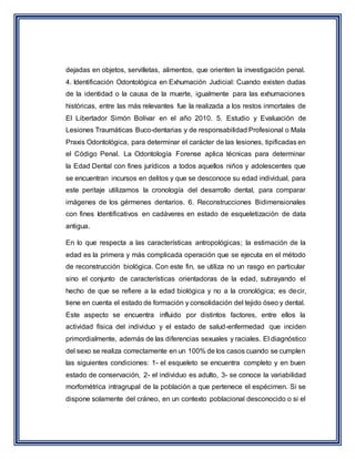 dejadas en objetos, servilletas, alimentos, que orienten la investigación penal.
4. Identificación Odontológica en Exhumación Judicial: Cuando existen dudas
de la identidad o la causa de la muerte, igualmente para las exhumaciones
históricas, entre las más relevantes fue la realizada a los restos inmortales de
El Libertador Simón Bolívar en el año 2010. 5. Estudio y Evaluación de
Lesiones Traumáticas Buco-dentarias y de responsabilidad Profesional o Mala
Praxis Odontológica, para determinar el carácter de las lesiones, tipificadas en
el Código Penal. La Odontología Forense aplica técnicas para determinar
la Edad Dental con fines jurídicos a todos aquellos niños y adolescentes que
se encuentran incursos en delitos y que se desconoce su edad individual, para
este peritaje utilizamos la cronología del desarrollo dental, para comparar
imágenes de los gérmenes dentarios. 6. Reconstrucciones Bidimensionales
con fines Identificativos en cadáveres en estado de esqueletización de data
antigua.
En lo que respecta a las características antropológicas; la estimación de la
edad es la primera y más complicada operación que se ejecuta en el método
de reconstrucción biológica. Con este fin, se utiliza no un rasgo en particular
sino el conjunto de características orientadoras de la edad, subrayando el
hecho de que se refiere a la edad biológica y no a la cronológica; es decir,
tiene en cuenta el estado de formación y consolidación del tejido óseo y dental.
Este aspecto se encuentra influido por distintos factores, entre ellos la
actividad física del individuo y el estado de salud-enfermedad que inciden
primordialmente, además de las diferencias sexuales y raciales. El diagnóstico
del sexo se realiza correctamente en un 100% de los casos cuando se cumplen
las siguientes condiciones: 1- el esqueleto se encuentra completo y en buen
estado de conservación, 2- el individuo es adulto, 3- se conoce la variabilidad
morfométrica intragrupal de la población a que pertenece el espécimen. Si se
dispone solamente del cráneo, en un contexto poblacional desconocido o si el
 