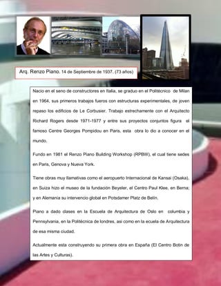 Arq. Renzo Piano. 14 de Septiembre de 1937. (73 años)
Nacio en el seno de constructores en Italia, se graduo en el Politécnico de Milan
en 1964, sus primeros trabajos fueros con estructuras experimentales, de joven
repaso los edificios de Le Corbusier. Trabajo estrechamente con el Arquitecto
Richard Rogers desde 1971-1977 y entre sus proyectos conjuntos figura el
famoso Centre Georges Pompidou en Paris, esta obra lo dio a conocer en el
mundo.
Fundo en 1981 el Renzo Piano Building Workshop (RPBW), el cual tiene sedes
en Paris, Genova y Nueva York.
Tiene obras muy llamativas como el aeropuerto Internacional de Kansai (Osaka),
en Suiza hizo el museo de la fundación Beyeler, el Centro Paul Klee, en Berna;
y en Alemania su intervencio global en Potsdamer Platz de Belín.
Piano a dado clases en la Escuela de Arquitectura de Oslo en columbia y
Pennsylvania, en la Politécnica de londres, asi como en la ecuela de Arquitectura
de esa misma ciudad.
Actualmente esta construyendo su primera obra en España (El Centro Botin de
las Artes y Culturas).
 