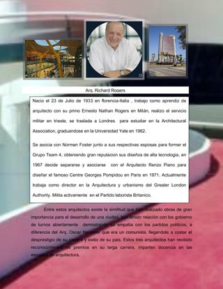 Arq. Richard Rogers
Entre estos arquitectos existe la similitud que han realizado obras de gran
importancia para el desarrollo de una ciudad, han tenido relación con los gobierno
de turnos abiertamente demostrando su empatia con los partidos politicos, a
diferencia del Arq. Oscar Neimeier que era un comunista, llegandole a costar el
desprestigio de su carrera y exilio de su pais. Estos tres arquitectos han recibido
reconocimientos de premios en su larga carrera, imparten docencia en las
escuelas de arquitectura.
Nacio el 23 de Julio de 1933 en florencia-Italia , trabajo como aprendiz de
arquitecto con su primo Ernesto Nathan Rogers en Milán, realizo el servicio
militar en trieste, se traslada a Londres para estudiar en la Architectural
Association, graduandose en la Universidad Yale en 1962.
Se asocia con Norman Foster junto a sus respectivas esposas para formar el
Grupo Team 4, obteniendo gran reputacion sus diseños de alta tecnologia, en
1967 decide separarse y asociarse con el Arquitecto Renzo Piano para
diseñar el famoso Centre Georges Pompidou en Paris en 1971. Actualmente
trabaja como director en la Arquitectura y urbanismo del Greater London
Authority. Milita activamente en el Partido laborista Britanico.
 
