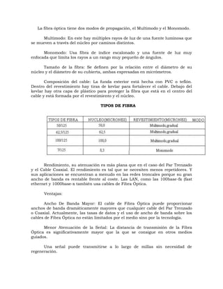 La fibra óptica tiene dos modos de propagación, el Multimodo y el Monomodo.
Multimodo: En este hay múltiples rayos de luz de una fuente luminosa que
se mueven a través del núcleo por caminos distintos.
Monomodo: Usa fibra de índice escalonado y una fuente de luz muy
enfocada que limita los rayos a un rango muy pequeño de ángulos.
Tamaño de la fibra: Se definen por la relación entre el diámetro de su
núcleo y el diámetro de su cubierta, ambas expresadas en micrómetros.
Composición del cable: La funda exterior está hecha con PVC o teflón.
Dentro del revestimiento hay tiras de kevlar para fortalecer el cable. Debajo del
kevlar hay otra capa de plástico para proteger la fibra que está en el centro del
cable y está formada por el revestimiento y el núcleo.
TIPOS DE FIBRA

Rendimiento, su atenuación es más plana que en el caso del Par Trenzado
y el Cable Coaxial. El rendimiento es tal que se necesiten menos repetidores. Y
sus aplicaciones se encuentran a menudo en las redes troncales porque su gran
ancho de banda es rentable frente al coste. Las LAN, como las 100base-fx (fast
ethernet y 1000base-x también usa cables de Fibra Óptica.
Ventajas:
Ancho De Banda Mayor: El cable de Fibra Óptica puede proporcionar
anchos de banda dramáticamente mayores que cualquier cable del Par Trenzado
o Coaxial. Actualmente, las tasas de datos y el uso de ancho de banda sobre los
cables de Fibra Óptica no están limitados por el medio sino por la tecnología.
Menor Atenuación de la Señal: La distancia de transmisión de la Fibra
Óptica es significativamente mayor que la que se consigue en otros medios
guiados.
Una señal puede transmitirse a lo largo de millas sin necesidad de
regeneración.

 