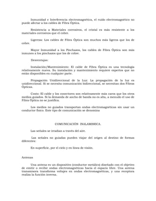 Inmunidad e Interferencia electromagnética, el ruido electromagnético no
puede afectar a los cables de Fibra Óptica.
Resistencia a Materiales corrosivos, el cristal es más resistente a los
materiales corrosivos que el cobre.
Ligereza: Los cables de Fibra Óptica son muchos más ligeros que los de
cobre.
Mayor Inmunidad a los Pinchazos, los cables de Fibra Óptica son más
inmunes a los pinchazos que los de cobre.
Desventajas:
Instalación/Mantenimiento: El cable de Fibra Óptica es una tecnología
relativamente nueva. Su instalación y mantenimiento requiere expertos que no
están disponibles en cualquier parte.
Propagación Unidireccional de la Luz: La propagación de la luz es
unidireccional. Si se necesita comunicación bidireccional, se necesitan dos Fibras
Ópticas.
Costo: El cable y los conectores son relativamente más caros que los otros
medios guiados. Si la demanda de ancho de banda no es alta, a menudo el uso de
Fibra Óptica no se justifica.
Los medios no guiados transportan ondas electromagnéticas sin usar un
conductor físico. Este tipo de comunicación se denomina

COMUNICACIÓN INALAMBRICA.
Las señales se irradian a través del aire.
Las señales no guiadas pueden viajar del origen al destino de formas
diferentes:
En superficie, por el cielo y en línea de visión.
Antenas
Una antena es un dispositivo (conductor metálico) diseñado con el objetivo
de emitir o recibir ondas electromagnéticas hacia el espacio libre. Una antena
transmisora transforma voltajes en ondas electromagnéticas, y una receptora
realiza la función inversa.

 