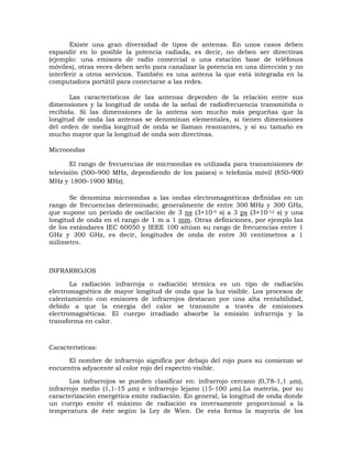 Existe una gran diversidad de tipos de antenas. En unos casos deben
expandir en lo posible la potencia radiada, es decir, no deben ser directivas
(ejemplo: una emisora de radio comercial o una estación base de teléfonos
móviles), otras veces deben serlo para canalizar la potencia en una dirección y no
interferir a otros servicios. También es una antena la que está integrada en la
computadora portátil para conectarse a las redes.
Las características de las antenas dependen de la relación entre sus
dimensiones y la longitud de onda de la señal de radiofrecuencia transmitida o
recibida. Si las dimensiones de la antena son mucho más pequeñas que la
longitud de onda las antenas se denominan elementales, si tienen dimensiones
del orden de media longitud de onda se llaman resonantes, y si su tamaño es
mucho mayor que la longitud de onda son directivas.
Microondas
El rango de frecuencias de microondas es utilizada para transmisiones de
televisión (500–900 MHz, dependiendo de los países) o telefonía móvil (850–900
MHz y 1800–1900 MHz).
Se denomina microondas a las ondas electromagnéticas definidas en un
rango de frecuencias determinado; generalmente de entre 300 MHz y 300 GHz,
que supone un período de oscilación de 3 ns (3×10-9 s) a 3 ps (3×10-12 s) y una
longitud de onda en el rango de 1 m a 1 mm. Otras definiciones, por ejemplo las
de los estándares IEC 60050 y IEEE 100 sitúan su rango de frecuencias entre 1
GHz y 300 GHz, es decir, longitudes de onda de entre 30 centímetros a 1
milímetro.

INFRARROJOS
La radiación infrarroja o radiación térmica es un tipo de radiación
electromagnética de mayor longitud de onda que la luz visible. Los procesos de
calentamiento con emisores de infrarrojos destacan por una alta rentabilidad,
debido a que la energía del calor se transmite a través de emisiones
electromagnéticas. El cuerpo irradiado absorbe la emisión infrarroja y la
transforma en calor.

Características:
El nombre de infrarrojo significa por debajo del rojo pues su comienzo se
encuentra adyacente al color rojo del espectro visible.
Los infrarrojos se pueden clasificar en: infrarrojo cercano (0,78-1,1 µm),
infrarrojo medio (1,1-15 µm) e infrarrojo lejano (15-100 µm).La materia, por su
caracterización energética emite radiación. En general, la longitud de onda donde
un cuerpo emite el máximo de radiación es inversamente proporcional a la
temperatura de éste según la Ley de Wien. De esta forma la mayoría de los

 