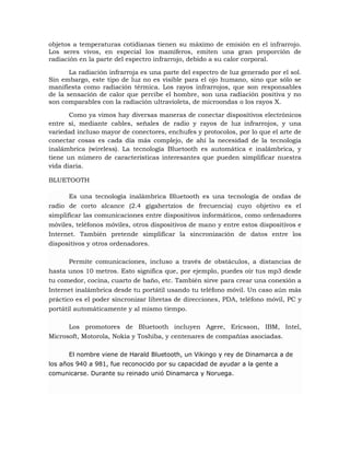 objetos a temperaturas cotidianas tienen su máximo de emisión en el infrarrojo.
Los seres vivos, en especial los mamíferos, emiten una gran proporción de
radiación en la parte del espectro infrarrojo, debido a su calor corporal.
La radiación infrarroja es una parte del espectro de luz generado por el sol.
Sin embargo, este tipo de luz no es visible para el ojo humano, sino que sólo se
manifiesta como radiación térmica. Los rayos infrarrojos, que son responsables
de la sensación de calor que percibe el hombre, son una radiación positiva y no
son comparables con la radiación ultravioleta, de microondas o los rayos X.
Como ya vimos hay diversas maneras de conectar dispositivos electrónicos
entre sí, mediante cables, señales de radio y rayos de luz infrarrojos, y una
variedad incluso mayor de conectores, enchufes y protocolos, por lo que el arte de
conectar cosas es cada día más complejo, de ahí la necesidad de la tecnología
inalámbrica (wireless). La tecnología Bluetooth es automática e inalámbrica, y
tiene un número de características interesantes que pueden simplificar nuestra
vida diaria.
BLUETOOTH
Es una tecnología inalámbrica Bluetooth es una tecnología de ondas de
radio de corto alcance (2.4 gigahertzios de frecuencia) cuyo objetivo es el
simplificar las comunicaciones entre dispositivos informáticos, como ordenadores
móviles, teléfonos móviles, otros dispositivos de mano y entre estos dispositivos e
Internet. También pretende simplificar la sincronización de datos entre los
dispositivos y otros ordenadores.
Permite comunicaciones, incluso a través de obstáculos, a distancias de
hasta unos 10 metros. Esto significa que, por ejemplo, puedes oír tus mp3 desde
tu comedor, cocina, cuarto de baño, etc. También sirve para crear una conexión a
Internet inalámbrica desde tu portátil usando tu teléfono móvil. Un caso aún más
práctico es el poder sincronizar libretas de direcciones, PDA, teléfono móvil, PC y
portátil automáticamente y al mismo tiempo.
Los promotores de Bluetooth incluyen Agere, Ericsson, IBM, Intel,
Microsoft, Motorola, Nokia y Toshiba, y centenares de compañías asociadas.
El nombre viene de Harald Bluetooth, un Vikingo y rey de Dinamarca a de
los años 940 a 981, fue reconocido por su capacidad de ayudar a la gente a
comunicarse. Durante su reinado unió Dinamarca y Noruega.

 